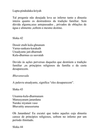 Lupta-pindodaka-kriyah
Tal progenie não desejada leva ao inferno tanto a dinastia
inteira quanto os destruídores da tradição familiar. Sem
dúvida alguma,seus antepassados , privados de oblações de
água e alimento ,sofrem o mesmo destino.
Sloka 42
Dosair etaih kula-ghnanam
Varna-sankara-karakaih
Utsadyante jati-dharmah
Kula-dharmas ca sasvatah
Devido ás ações perversas daqueles que destróem a tradição
familiar ,os prinçípios religiosos da familia e da casta
desaparecem.
Bhavanuvada
A palavra utsadyante, significa “eles desaparecem”.
Sloka 43
Utsanna-kula-dharmanam
Manusyanam janardana
Narake niyatam vaso
Bhavatity anususruma
Oh Janardana! Eu escutei que todos aqueles cuja dinastia
carece de princípios religiosos, sofrem no inferno por um
período ilimitado.
Sloka 44
 