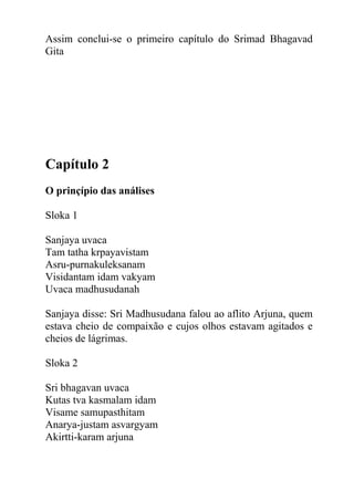 Assim conclui-se o primeiro capítulo do Srimad Bhagavad
Gita
Capítulo 2
O prinçípio das análises
Sloka 1
Sanjaya uvaca
Tam tatha krpayavistam
Asru-purnakuleksanam
Visidantam idam vakyam
Uvaca madhusudanah
Sanjaya disse: Sri Madhusudana falou ao aflito Arjuna, quem
estava cheio de compaixão e cujos olhos estavam agitados e
cheios de lágrimas.
Sloka 2
Sri bhagavan uvaca
Kutas tva kasmalam idam
Visame samupasthitam
Anarya-justam asvargyam
Akirtti-karam arjuna
 
