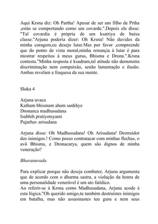 Aqui Krsna diz: Oh Partha! Apesar de ser um filho de Prtha
,estás se comportando como um covarde.".Depois ele disse:
"Tal covardia é própria de um ksatriya de baixa
classe."Arjuna poderia dizer: Oh Krsna! Não duvides da
minha coragem,eu desejo lutar.Mas por favor ,compreende
que do ponto de vista moral,minha renunçia á lutar é para
mostrar respeitos á meus gurus, Bhisma e Drona.".Krsna
contesta."Minha resposta é ksudram,tal atitude não demonstra
discriminação nem compaixão, senão lamentação e ilusão.
Ambas revelam a fraquesa da sua mente.
Sloka 4
Arjuna uvaca
Katham bhismam aham sankhye
Dronanca madhusudana
Isubhih pratiyotsyami
Pujarhav arisudana
Arjuna disse: Oh Madhusudana! Oh Arisudana! Destruídor
dos inimigos.! Como posso contratacar com minhas flechas, o
avô Bhisma, e Dronacarya, quem são dignos de minha
veneração?
Bhavanuvada
Para explicar porque não deseja combater, Arjuna argumenta
que de acordo com o dharma sastra, a violação da honra de
uma personalidade venerável é um ato fatídico.
Ao referir-se á Krsna como Madhusudana, Arjuna acode á
esta lógica."Oh querido amigo,tu também destruístes inimigos
em batalha, mas não assasinastes teu guru e nem seus
 