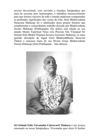 serviço devocional), vem servindo a Gaudiya Sampradaya por
mais de sessenta anos ininterruptos, e trabalhou incansavelmente
para que leitores sinceros de todo o mundo pudéssem compreender
os profundos significados dos versos do Gita. Srila Bhaktivedanta
Narayana Maharaja foi o idealizador deste projeto literário que
complementa o extraordinário trabalho deixado por Bhaktivedanta
Swami Maharaja (Prabhupada). Ele dedica esta edição ao seu
amado Mestre Espiritual Nitya Lila Pravista Om Visnupad Sri
Srimad Srila Bhakti Prajnana Kesava Goswami Maharaja, (o mais
querido diiscípulo de Jagad Guru Bhaktisiddhanta Sarasvati
Thakur e sanyassa Guru de sua Divina Graça Bhaktivedanta
Swami Maharaja (Srila Prabhupada – foto abaixo).
Sri Srimad Srila Visvanatha Cakravarti Thakura é um Acarya
renomado na nossa Sampradaya, Visvanatha quer dizer O Senhor
 