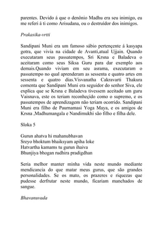 parentes. Devido á que o denônio Madhu era seu inimigo, eu
me referi á ti como Arisudana, ou o destruídor dos inimigos.
Prakasika-vrtti
Sandipani Muni era um famoso sábio pertençente á kasyapa
gotra, que vivia na cidade de Avanti,atual Ujjain. Quando
executaram seus passatempos, Sri Krsna e Baladeva o
aceitaram como seus Siksa Guru para dar exemplo aos
demais.Quando viviam em seu asrama, executaram o
passatempo no qual aprenderam as sessenta e quatro artes em
sessenta e quatro dias.Visvanatha Cakravarti Thakura
comenta que Sandipani Muni era seguidor do senhor Siva, ele
explica que se Krsna e Baladeva tivessem aceitado um guru
Vaisnava, este os teriam reconheçido como o supremo, e os
passatempos de aprendizagem não teriam ocorrido. Sandipani
Muni era filho de Paurnamasi Yoga Maya, e os amigos de
Krsna ,Madhumangala e Nandimukhi são filho e filha dele.
Sloka 5
Gurun ahatva hi mahanubhavan
Sreyo bhoktum bhaiksyam apiha loke
Hatvartha kamams tu gurun ihaiva
Bhunjiya bhogan rudhira pradigdhan
Seria melhor manter minha vida neste mundo mediante
mendicancia do que matar meus gurus, que são grandes
personalidades. Se os mato, os prazeres e riquezas que
pudesse derfrutar neste mundo, ficariam manchados de
sangue.
Bhavanuvada
 