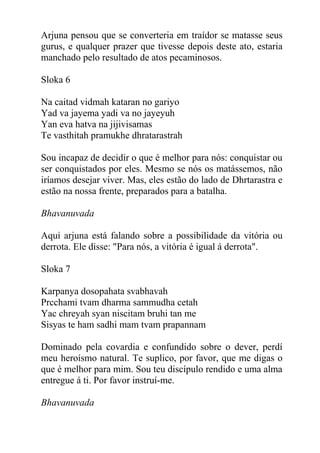 Arjuna pensou que se converteria em traídor se matasse seus
gurus, e qualquer prazer que tivesse depois deste ato, estaria
manchado pelo resultado de atos pecaminosos.
Sloka 6
Na caitad vidmah kataran no gariyo
Yad va jayema yadi va no jayeyuh
Yan eva hatva na jijivisamas
Te vasthitah pramukhe dhratarastrah
Sou incapaz de decidir o que é melhor para nós: conquistar ou
ser conquistados por eles. Mesmo se nós os matássemos, não
iríamos desejar viver. Mas, eles estão do lado de Dhrtarastra e
estão na nossa frente, preparados para a batalha.
Bhavanuvada
Aqui arjuna está falando sobre a possibilidade da vitória ou
derrota. Ele disse: "Para nós, a vitória é igual á derrota".
Sloka 7
Karpanya dosopahata svabhavah
Prcchami tvam dharma sammudha cetah
Yac chreyah syan niscitam bruhi tan me
Sisyas te ham sadhi mam tvam prapannam
Dominado pela covardia e confundido sobre o dever, perdí
meu heroísmo natural. Te suplico, por favor, que me digas o
que é melhor para mim. Sou teu discípulo rendido e uma alma
entregue á ti. Por favor instruí-me.
Bhavanuvada
 