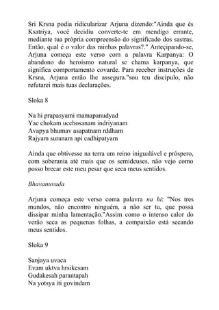 Sri Krsna podia ridicularizar Arjuna dizendo:"Ainda que és
Ksatriya, você decidiu converte-te em mendigo errante,
mediante tua própria compreensão do significado dos sastras.
Então, qual é o valor das minhas palavras?." Anteçipando-se,
Arjuna começa este verso com a palavra Karpanya: O
abandono do heroísmo natural se chama karpanya, que
significa comportamento covarde. Para receber instruções de
Krsna, Arjuna então lhe assegura."sou teu discípulo, não
refutarei mais tuas declarações.
Sloka 8
Na hi prapasyami mamapanudyad
Yae chokam ucchosanam indriyanam
Avapya bhumav asapatnam rddham
Rajyam suranam api cadhipatyam
Ainda que obtivesse na terra um reino inigualável e próspero,
com soberania até mais que os semideuses, não vejo como
posso brecar este meu pesar que seca meus sentidos.
Bhavanuvada
Arjuna começa este verso coma palavra na hi: "Nos tres
mundos, não encontro ninguém, a não ser tu, que possa
dissipar minha lamentação."Assim como o intenso calor do
verão seca as pequenas folhas, a compaixão está secando
meus sentidos.
Sloka 9
Sanjaya uvaca
Evam uktva hrsikesam
Gudakesah parantapah
Na yotsya iti govindam
 