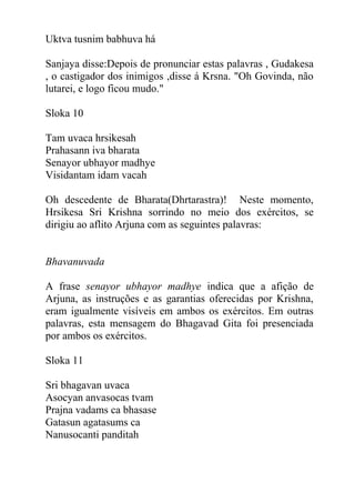 Uktva tusnim babhuva há
Sanjaya disse:Depois de pronunciar estas palavras , Gudakesa
, o castigador dos inimigos ,disse á Krsna. "Oh Govinda, não
lutarei, e logo ficou mudo."
Sloka 10
Tam uvaca hrsikesah
Prahasann iva bharata
Senayor ubhayor madhye
Visidantam idam vacah
Oh descedente de Bharata(Dhrtarastra)! Neste momento,
Hrsikesa Sri Krishna sorrindo no meio dos exércitos, se
dirigiu ao aflito Arjuna com as seguintes palavras:
Bhavanuvada
A frase senayor ubhayor madhye indica que a afição de
Arjuna, as instruções e as garantias oferecidas por Krishna,
eram igualmente visíveis em ambos os exércitos. Em outras
palavras, esta mensagem do Bhagavad Gita foi presenciada
por ambos os exércitos.
Sloka 11
Sri bhagavan uvaca
Asocyan anvasocas tvam
Prajna vadams ca bhasase
Gatasun agatasums ca
Nanusocanti panditah
 