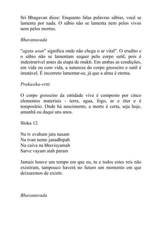 Sri Bhagavan disse: Enquanto falas palavras sábias, você se
lamenta por nada. O sábio não se lamenta nem pelos vivos
nem pelos mortos.
Bhavanuvada
"agata asun" significa onde não chega o ar vital". O erudito e
o sábio não se lamentam sequer pelo corpo sutil, pois é
indestrurível antes da etapa de mukti. Em ambas as condições,
em vida ou com vida, a natureza do corpo grosseiro e sutil é
imutável. É incorreto lamentar-se, já que a alma é eterna.
Prakasika-vrtti
O corpo grosseiro da entidade viva é composto por cinco
elementos materiais - terra, agua, fogo, ar e éter e é
temporário. Onde há nascimento, a morte é certa, seja hoje,
amanhã ou daqui uns anos.
Sloka 12
Na tv evaham jatu nasam
Na tvan neme janadhipah
Na caiva na bhavisyamah
Sarve vayam atah param
Jamais houve um tempo em que eu, tu e todos estes reis não
existiram, tampouco haverá no futuro um momento em que
deixaremos de existir.
Bhavanuvada
 