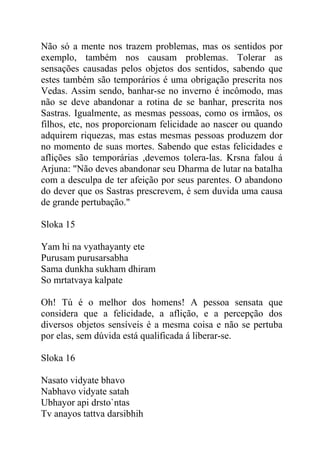 Não só a mente nos trazem problemas, mas os sentidos por
exemplo, também nos causam problemas. Tolerar as
sensações causadas pelos objetos dos sentidos, sabendo que
estes também são temporários é uma obrigação prescrita nos
Vedas. Assim sendo, banhar-se no inverno é incômodo, mas
não se deve abandonar a rotina de se banhar, prescrita nos
Sastras. Igualmente, as mesmas pessoas, como os irmãos, os
filhos, etc, nos proporcionam felicidade ao nascer ou quando
adquirem riquezas, mas estas mesmas pessoas produzem dor
no momento de suas mortes. Sabendo que estas felicidades e
aflições são temporárias ,devemos tolera-las. Krsna falou á
Arjuna: "Não deves abandonar seu Dharma de lutar na batalha
com a desculpa de ter afeição por seus parentes. O abandono
do dever que os Sastras prescrevem, é sem duvida uma causa
de grande pertubação."
Sloka 15
Yam hi na vyathayanty ete
Purusam purusarsabha
Sama dunkha sukham dhiram
So mrtatvaya kalpate
Oh! Tú é o melhor dos homens! A pessoa sensata que
considera que a felicidade, a aflição, e a percepção dos
diversos objetos sensíveis é a mesma coisa e não se pertuba
por elas, sem dúvida está qualificada á liberar-se.
Sloka 16
Nasato vidyate bhavo
Nabhavo vidyate satah
Ubhayor api drsto`ntas
Tv anayos tattva darsibhih
 
