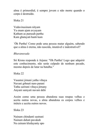 alma é primordial, é sempre jovem e não morre quando o
corpo é destruído.
Sloka 21
Vedavinasinam nityam
Ya enam ajam avyayam
Katham as purusah partha
Kam ghatayati hanti kam
´Óh Partha! Como pode uma pessoa matar alguém, sabendo
que a alma é eterna, não nascida, imutável e indestrutível?
Bhavanuvada
Sri Krsna responde á Arjuna: "Oh Partha! Logo que adquirir
este conhecimento, não serás culpado de nenhum pecado,
mesmo depois de lutar na batalha."
Sloka 22
Vasamsi jirnani yatha vihaya
Navani grhnati naro parani
Tatha sarirani vihaya jirnany
Anyani samyati navani dehi
Assim como uma pessoa abandona suas roupas velhas e
aceita outras novas, a alma abandona os corpos velhos e
inúteis e aceita outros novos.
Sloka 23
Nainam chindanti sastrani
Nainam dahati pavakah
Na cainam kledayanty apo
 