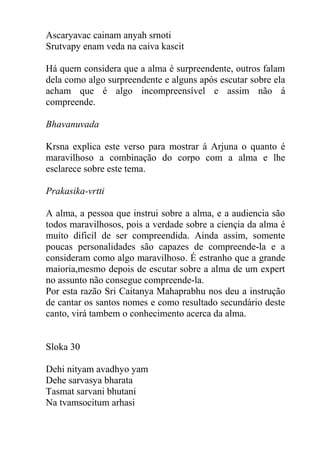 Ascaryavac cainam anyah srnoti
Srutvapy enam veda na caiva kascit
Há quem considera que a alma é surpreendente, outros falam
dela como algo surpreendente e alguns após escutar sobre ela
acham que é algo incompreensível e assim não á
compreende.
Bhavanuvada
Krsna explica este verso para mostrar á Arjuna o quanto é
maravilhoso a combinação do corpo com a alma e lhe
esclarece sobre este tema.
Prakasika-vrtti
A alma, a pessoa que instrui sobre a alma, e a audiencia são
todos maravilhosos, pois a verdade sobre a ciençia da alma é
muito dificil de ser compreendida. Ainda assim, somente
poucas personalidades são capazes de compreende-la e a
consideram como algo maravilhoso. É estranho que a grande
maioria,mesmo depois de escutar sobre a alma de um expert
no assunto não consegue compreende-la.
Por esta razão Sri Caitanya Mahaprabhu nos deu a instrução
de cantar os santos nomes e como resultado secundário deste
canto, virá tambem o conhecimento acerca da alma.
Sloka 30
Dehi nityam avadhyo yam
Dehe sarvasya bharata
Tasmat sarvani bhutani
Na tvamsocitum arhasi
 