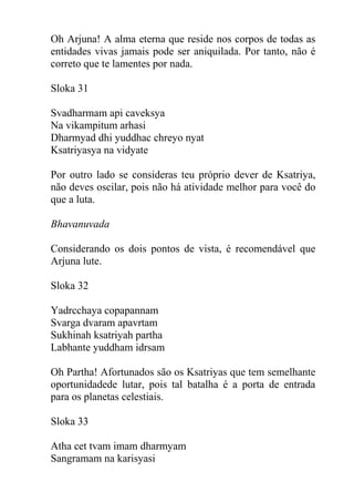 Oh Arjuna! A alma eterna que reside nos corpos de todas as
entidades vivas jamais pode ser aniquilada. Por tanto, não é
correto que te lamentes por nada.
Sloka 31
Svadharmam api caveksya
Na vikampitum arhasi
Dharmyad dhi yuddhac chreyo nyat
Ksatriyasya na vidyate
Por outro lado se consideras teu próprio dever de Ksatriya,
não deves oscilar, pois não há atividade melhor para você do
que a luta.
Bhavanuvada
Considerando os dois pontos de vista, é recomendável que
Arjuna lute.
Sloka 32
Yadrcchaya copapannam
Svarga dvaram apavrtam
Sukhinah ksatriyah partha
Labhante yuddham idrsam
Oh Partha! Afortunados são os Ksatriyas que tem semelhante
oportunidadede lutar, pois tal batalha é a porta de entrada
para os planetas celestiais.
Sloka 33
Atha cet tvam imam dharmyam
Sangramam na karisyasi
 
