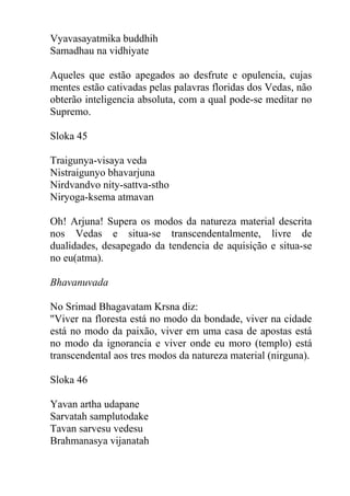 Vyavasayatmika buddhih
Samadhau na vidhiyate
Aqueles que estão apegados ao desfrute e opulencia, cujas
mentes estão cativadas pelas palavras floridas dos Vedas, não
obterão inteligencia absoluta, com a qual pode-se meditar no
Supremo.
Sloka 45
Traigunya-visaya veda
Nistraigunyo bhavarjuna
Nirdvandvo nity-sattva-stho
Niryoga-ksema atmavan
Oh! Arjuna! Supera os modos da natureza material descrita
nos Vedas e situa-se transcendentalmente, livre de
dualidades, desapegado da tendencia de aquisição e situa-se
no eu(atma).
Bhavanuvada
No Srimad Bhagavatam Krsna diz:
"Viver na floresta está no modo da bondade, viver na cidade
está no modo da paixão, viver em uma casa de apostas está
no modo da ignorancia e viver onde eu moro (templo) está
transcendental aos tres modos da natureza material (nirguna).
Sloka 46
Yavan artha udapane
Sarvatah samplutodake
Tavan sarvesu vedesu
Brahmanasya vijanatah
 