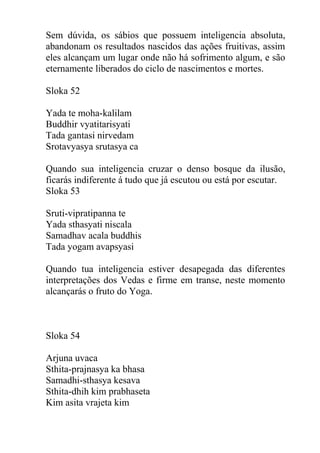 Sem dúvida, os sábios que possuem inteligencia absoluta,
abandonam os resultados nascidos das ações fruitivas, assim
eles alcançam um lugar onde não há sofrimento algum, e são
eternamente liberados do ciclo de nascimentos e mortes.
Sloka 52
Yada te moha-kalilam
Buddhir vyatitarisyati
Tada gantasi nirvedam
Srotavyasya srutasya ca
Quando sua inteligencia cruzar o denso bosque da ilusão,
ficarás indiferente á tudo que já escutou ou está por escutar.
Sloka 53
Sruti-vipratipanna te
Yada sthasyati niscala
Samadhav acala buddhis
Tada yogam avapsyasi
Quando tua inteligencia estiver desapegada das diferentes
interpretações dos Vedas e firme em transe, neste momento
alcançarás o fruto do Yoga.
Sloka 54
Arjuna uvaca
Sthita-prajnasya ka bhasa
Samadhi-sthasya kesava
Sthita-dhih kim prabhaseta
Kim asita vrajeta kim
 