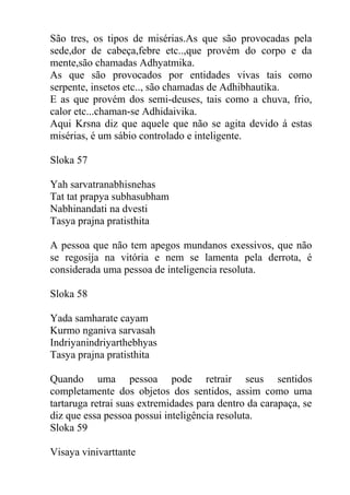 São tres, os tipos de misérias.As que são provocadas pela
sede,dor de cabeça,febre etc..,que provém do corpo e da
mente,são chamadas Adhyatmika.
As que são provocados por entidades vivas tais como
serpente, insetos etc.., são chamadas de Adhibhautika.
E as que provém dos semi-deuses, tais como a chuva, frio,
calor etc...chaman-se Adhidaivika.
Aqui Krsna diz que aquele que não se agita devido á estas
misérias, é um sábio controlado e inteligente.
Sloka 57
Yah sarvatranabhisnehas
Tat tat prapya subhasubham
Nabhinandati na dvesti
Tasya prajna pratisthita
A pessoa que não tem apegos mundanos exessivos, que não
se regosija na vitória e nem se lamenta pela derrota, é
considerada uma pessoa de inteligencia resoluta.
Sloka 58
Yada samharate cayam
Kurmo nganiva sarvasah
Indriyanindriyarthebhyas
Tasya prajna pratisthita
Quando uma pessoa pode retrair seus sentidos
completamente dos objetos dos sentidos, assim como uma
tartaruga retrai suas extremidades para dentro da carapaça, se
diz que essa pessoa possui inteligência resoluta.
Sloka 59
Visaya vinivarttante
 