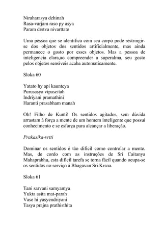 Niraharasya dehinah
Rasa-varjam raso py asya
Param drstva nivarttate
Uma pessoa que se identifica com seu corpo pode restringir-
se dos objetos dos sentidos artificialmente, mas ainda
permanece o gosto por esses objetos. Mas a pessoa de
inteligencia clara,ao compreender a superalma, seu gosto
pelos objetos sensíveis acaba automaticamente.
Sloka 60
Yatato hy api kaunteya
Purusasya vipascitah
Indriyani pramathini
Haranti prasabham manah
Oh! Filho de Kunti! Os sentidos agitados, sem dúvida
arrastam á força a mente de um homem inteligente que possui
conhecimento e se esforça para alcançar a liberação.
Prakasika-vrtti
Dominar os sentidos é tão dificil como controlar a mente.
Mas, de cordo com as instruções de Sri Caitanya
Mahaprabhu, esta difícil tarefa se torna fácil quando ocupa-se
os sentidos no serviço á Bhagavan Sri Krsna.
Sloka 61
Tani sarvani samyamya
Yukta asita mat-parah
Vase hi yasyendriyani
Tasya prajna prathisthita
 