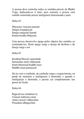 A pessoa deve controlar todos os sentidos,através de Bhakti
Yoga, dedicando-se á mim, pois somente a pessoa com
sentido controlado possui inteligencia determinada e pura.
Sloka 62
Dhyayato visayam pumsah
Sangas tesupajayate
Sangat sanjayate kamah
Kamat krodho bhijayate
Uma pessoa desenvolve apego pelos objetos dos sentidos ao
comtenpla-los. Deste apego surge o desejo de desfrute e do
desejo surge a ira.
Sloka 63
Krodhad bhavati sammohah
Sammohat smrti-vibhramah
Smrti-bhramsad buddhi-naso
Buddhi-nasat pranasyati
Da ira vem a confusão, da confusão surge o esquecimento, na
perda da memória a inteligencia é destruída, e quando a
inteligençia é destruída, a pessoa cai completamente nas
garras da ilusão.
Sloka 64
Raga-dvesa-vimuktais tu
Visayan indriyais caran
Atma-vasyair vidheyatma
Prasadam adhigacchati
 