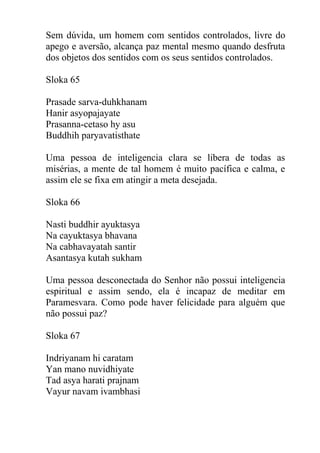 Sem dúvida, um homem com sentidos controlados, livre do
apego e aversão, alcança paz mental mesmo quando desfruta
dos objetos dos sentidos com os seus sentidos controlados.
Sloka 65
Prasade sarva-duhkhanam
Hanir asyopajayate
Prasanna-cetaso hy asu
Buddhih paryavatisthate
Uma pessoa de inteligencia clara se libera de todas as
misérias, a mente de tal homem é muito pacífica e calma, e
assim ele se fixa em atingir a meta desejada.
Sloka 66
Nasti buddhir ayuktasya
Na cayuktasya bhavana
Na cabhavayatah santir
Asantasya kutah sukham
Uma pessoa desconectada do Senhor não possui inteligencia
espiritual e assim sendo, ela é incapaz de meditar em
Paramesvara. Como pode haver felicidade para alguém que
não possui paz?
Sloka 67
Indriyanam hi caratam
Yan mano nuvidhiyate
Tad asya harati prajnam
Vayur navam ivambhasi
 
