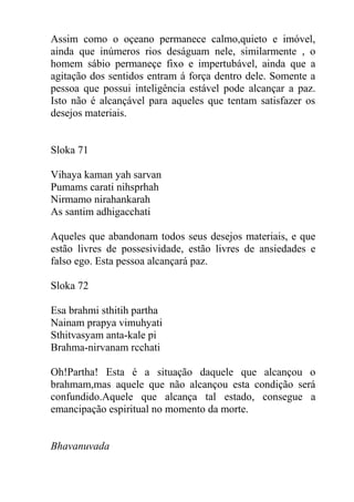 Assim como o oçeano permanece calmo,quieto e imóvel,
ainda que inúmeros rios deságuam nele, similarmente , o
homem sábio permaneçe fixo e impertubável, ainda que a
agitação dos sentidos entram á força dentro dele. Somente a
pessoa que possui inteligência estável pode alcançar a paz.
Isto não é alcançável para aqueles que tentam satisfazer os
desejos materiais.
Sloka 71
Vihaya kaman yah sarvan
Pumams carati nihsprhah
Nirmamo nirahankarah
As santim adhigacchati
Aqueles que abandonam todos seus desejos materiais, e que
estão livres de possesividade, estão livres de ansiedades e
falso ego. Esta pessoa alcançará paz.
Sloka 72
Esa brahmi sthitih partha
Nainam prapya vimuhyati
Sthitvasyam anta-kale pi
Brahma-nirvanam rcchati
Oh!Partha! Esta é a situação daquele que alcançou o
brahmam,mas aquele que não alcançou esta condição será
confundido.Aquele que alcança tal estado, consegue a
emancipação espiritual no momento da morte.
Bhavanuvada
 