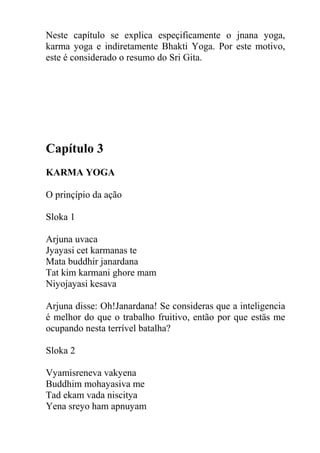 Neste capítulo se explica espeçificamente o jnana yoga,
karma yoga e indiretamente Bhakti Yoga. Por este motivo,
este é considerado o resumo do Sri Gita.
Capítulo 3
KARMA YOGA
O prinçípio da ação
Sloka 1
Arjuna uvaca
Jyayasi cet karmanas te
Mata buddhir janardana
Tat kim karmani ghore mam
Niyojayasi kesava
Arjuna disse: Oh!Janardana! Se consideras que a inteligencia
é melhor do que o trabalho fruitivo, então por que estäs me
ocupando nesta terrível batalha?
Sloka 2
Vyamisreneva vakyena
Buddhim mohayasiva me
Tad ekam vada niscitya
Yena sreyo ham apnuyam
 