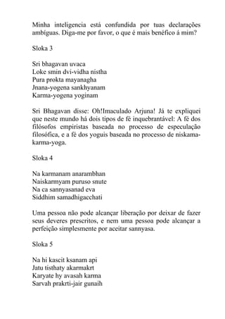 Minha inteligencia está confundida por tuas declarações
ambíguas. Diga-me por favor, o que é mais benéfico á mim?
Sloka 3
Sri bhagavan uvaca
Loke smin dvi-vidha nistha
Pura prokta mayanagha
Jnana-yogena sankhyanam
Karma-yogena yoginam
Sri Bhagavan disse: Oh!Imaculado Arjuna! Já te expliquei
que neste mundo há dois tipos de fé inquebrantável: A fé dos
filósofos empiristas baseada no processo de especulação
filosófica, e a fé dos yoguis baseada no processo de niskama-
karma-yoga.
Sloka 4
Na karmanam anarambhan
Naiskarmyam puruso snute
Na ca sannyasanad eva
Siddhim samadhigacchati
Uma pessoa não pode alcançar liberação por deixar de fazer
seus deveres prescritos, e nem uma pessoa pode alcançar a
perfeição simplesmente por aceitar sannyasa.
Sloka 5
Na hi kascit ksanam api
Jatu tisthaty akarmakrt
Karyate hy avasah karma
Sarvah prakrti-jair gunaih
 