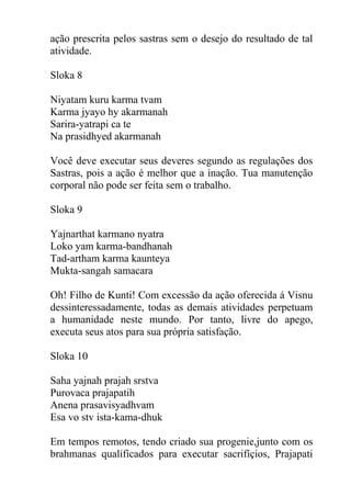 ação prescrita pelos sastras sem o desejo do resultado de tal
atividade.
Sloka 8
Niyatam kuru karma tvam
Karma jyayo hy akarmanah
Sarira-yatrapi ca te
Na prasidhyed akarmanah
Você deve executar seus deveres segundo as regulações dos
Sastras, pois a ação é melhor que a inação. Tua manutenção
corporal não pode ser feita sem o trabalho.
Sloka 9
Yajnarthat karmano nyatra
Loko yam karma-bandhanah
Tad-artham karma kaunteya
Mukta-sangah samacara
Oh! Filho de Kunti! Com excessão da ação oferecida á Visnu
dessinteressadamente, todas as demais atividades perpetuam
a humanidade neste mundo. Por tanto, livre do apego,
executa seus atos para sua própria satisfação.
Sloka 10
Saha yajnah prajah srstva
Purovaca prajapatih
Anena prasavisyadhvam
Esa vo stv ista-kama-dhuk
Em tempos remotos, tendo criado sua progenie,junto com os
brahmanas qualificados para executar sacrifíçios, Prajapati
 