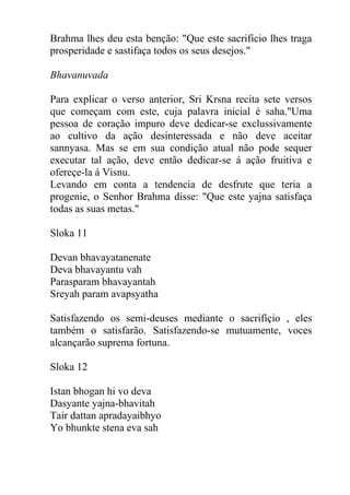 Brahma lhes deu esta benção: "Que este sacrificio lhes traga
prosperidade e sastifaça todos os seus desejos."
Bhavanuvada
Para explicar o verso anterior, Sri Krsna recita sete versos
que começam com este, cuja palavra inicial é saha."Uma
pessoa de coração impuro deve dedicar-se exclussivamente
ao cultivo da ação desinteressada e não deve aceitar
sannyasa. Mas se em sua condição atual não pode sequer
executar tal ação, deve então dedicar-se á ação fruitiva e
ofereçe-la á Visnu.
Levando em conta a tendencia de desfrute que teria a
progenie, o Senhor Brahma disse: "Que este yajna satisfaça
todas as suas metas."
Sloka 11
Devan bhavayatanenate
Deva bhavayantu vah
Parasparam bhavayantah
Sreyah param avapsyatha
Satisfazendo os semi-deuses mediante o sacrifíçio , eles
também o satisfarão. Satisfazendo-se mutuamente, voces
alcançarão suprema fortuna.
Sloka 12
Istan bhogan hi vo deva
Dasyante yajna-bhavitah
Tair dattan apradayaibhyo
Yo bhunkte stena eva sah
 