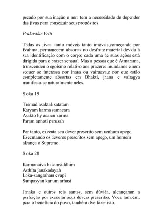pecado por sua inação e nem tem a necessidade de depender
das jivas para conseguir seus propósitos.
Prakasika-Vrtti
Todas as jivas, tanto móveis tanto imóveis,começando por
Brahma, permanecem absortas no desfrute material devido á
sua identificação com o corpo; cada uma de suas ações está
dirigida para o prazer sensual. Mas a pessoa que é Atmarama,
transcendeu o egoísmo relativo aos prazeres mundanos e nem
sequer se interessa por jnana ou vairagya,e por que estão
completamente absortas em Bhakti, jnana e vairagya
manifesta-se naturalmente neles.
Sloka 19
Tasmad asaktah satatam
Karyam karma samacara
Asakto hy acaran karma
Param apnoti purusah
Por tanto, executa seu dever prescrito sem nenhum apego.
Executando os deveres prescritos sem apego, um homem
alcança o Supremo.
Sloka 20
Karmanaiva hi samsiddhim
Asthita janakadayah
Loka-sangraham evapi
Sampasyan kartum arhasi
Janaka e outros reis santos, sem dúvida, alcançaram a
perfeição por executar seus devers prescritos. Voce também,
para o benefício do povo, também dve fazer isto.
 