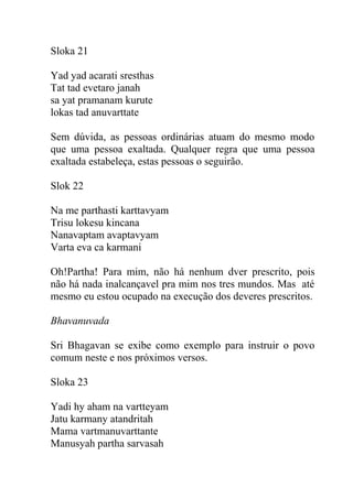Sloka 21
Yad yad acarati sresthas
Tat tad evetaro janah
sa yat pramanam kurute
lokas tad anuvarttate
Sem dúvida, as pessoas ordinárias atuam do mesmo modo
que uma pessoa exaltada. Qualquer regra que uma pessoa
exaltada estabeleça, estas pessoas o seguirão.
Slok 22
Na me parthasti karttavyam
Trisu lokesu kincana
Nanavaptam avaptavyam
Varta eva ca karmani
Oh!Partha! Para mim, não há nenhum dver prescrito, pois
não há nada inalcançavel pra mim nos tres mundos. Mas até
mesmo eu estou ocupado na execução dos deveres prescritos.
Bhavanuvada
Sri Bhagavan se exibe como exemplo para instruir o povo
comum neste e nos próximos versos.
Sloka 23
Yadi hy aham na vartteyam
Jatu karmany atandritah
Mama vartmanuvarttante
Manusyah partha sarvasah
 