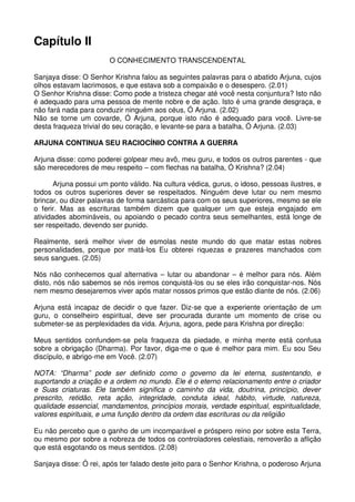 Capítulo II
                        O CONHECIMENTO TRANSCENDENTAL

Sanjaya disse: O Senhor Krishna falou as seguintes palavras para o abatido Arjuna, cujos
olhos estavam lacrimosos, e que estava sob a compaixão e o desespero. (2.01)
O Senhor Krishna disse: Como pode a tristeza chegar até você nesta conjuntura? Isto não
é adequado para uma pessoa de mente nobre e de ação. Isto é uma grande desgraça, e
não fará nada para conduzir ninguém aos céus, Ó Arjuna. (2.02)
Não se torne um covarde, Ó Arjuna, porque isto não é adequado para você. Livre-se
desta fraqueza trivial do seu coração, e levante-se para a batalha, Ó Arjuna. (2.03)

ARJUNA CONTINUA SEU RACIOCÍNIO CONTRA A GUERRA

Arjuna disse: como poderei golpear meu avô, meu guru, e todos os outros parentes - que
são merecedores de meu respeito – com flechas na batalha, Ó Krishna? (2.04)

       Arjuna possui um ponto válido. Na cultura védica, gurus, o idoso, pessoas ilustres, e
todos os outros superiores dever se respeitados. Ninguém deve lutar ou nem mesmo
brincar, ou dizer palavras de forma sarcástica para com os seus superiores, mesmo se ele
o ferir. Mas as escrituras também dizem que qualquer um que esteja engajado em
atividades abomináveis, ou apoiando o pecado contra seus semelhantes, está longe de
ser respeitado, devendo ser punido.

Realmente, será melhor viver de esmolas neste mundo do que matar estas nobres
personalidades, porque por matá-los Eu obterei riquezas e prazeres manchados com
seus sangues. (2.05)

Nós não conhecemos qual alternativa – lutar ou abandonar – é melhor para nós. Além
disto, nós não sabemos se nós iremos conquistá-los ou se eles irão conquistar-nos. Nós
nem mesmo desejaremos viver após matar nossos primos que estão diante de nós. (2.06)

Arjuna está incapaz de decidir o que fazer. Diz-se que a experiente orientação de um
guru, o conselheiro espiritual, deve ser procurada durante um momento de crise ou
submeter-se as perplexidades da vida. Arjuna, agora, pede para Krishna por direção:

Meus sentidos confundem-se pela fraqueza da piedade, e minha mente está confusa
sobre a obrigação (Dharma). Por favor, diga-me o que é melhor para mim. Eu sou Seu
discípulo, e abrigo-me em Você. (2.07)

NOTA: “Dharma” pode ser definido como o governo da lei eterna, sustentando, e
suportando a criação e a ordem no mundo. Ele é o eterno relacionamento entre o criador
e Suas criaturas. Ele também significa o caminho da vida, doutrina, princípio, dever
prescrito, retidão, reta ação, integridade, conduta ideal, hábito, virtude, natureza,
qualidade essencial, mandamentos, princípios morais, verdade espiritual, espiritualidade,
valores espirituais, e uma função dentro da ordem das escrituras ou da religião

Eu não percebo que o ganho de um incomparável e próspero reino por sobre esta Terra,
ou mesmo por sobre a nobreza de todos os controladores celestiais, removerão a aflição
que está esgotando os meus sentidos. (2.08)

Sanjaya disse: Ó rei, após ter falado deste jeito para o Senhor Krishna, o poderoso Arjuna
 