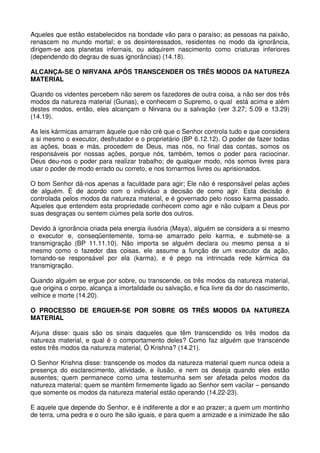 Aqueles que estão estabelecidos na bondade vão para o paraíso; as pessoas na paixão,
renascem no mundo mortal; e os desinteressados, residentes no modo da ignorância,
dirigem-se aos planetas infernais, ou adquirem nascimento como criaturas inferiores
(dependendo do degrau de suas ignorâncias) (14.18).

ALCANÇA-SE O NIRVANA APÓS TRANSCENDER OS TRÊS MODOS DA NATUREZA
MATERIAL

Quando os videntes percebem não serem os fazedores de outra coisa, a não ser dos três
modos da natureza material (Gunas), e conhecem o Supremo, o qual está acima e além
destes modos, então, eles alcançam o Nirvana ou a salvação (ver 3.27; 5.09 e 13.29)
(14.19).

As leis kármicas amarram àquele que não crê que o Senhor controla tudo e que considera
a si mesmo o executor, desfrutador e o proprietário (BP 6.12.12). O poder de fazer todas
as ações, boas e más, procedem de Deus, mas nós, no final das contas, somos os
responsáveis por nossas ações, porque nós, também, temos o poder para raciocinar.
Deus deu-nos o poder para realizar trabalho; de qualquer modo, nós somos livres para
usar o poder de modo errado ou correto, e nos tornarmos livres ou aprisionados.

O bom Senhor dá-nos apenas a faculdade para agir; Ele não é responsável pelas ações
de alguém. É de acordo com o indivíduo a decisão de como agir. Esta decisão é
controlada pelos modos da natureza material, e é governado pelo nosso karma passado.
Aqueles que entendem esta propriedade conhecem como agir e não culpam a Deus por
suas desgraças ou sentem ciúmes pela sorte dos outros.

Devido à ignorância criada pela energia ilusória (Maya), alguém se considera a si mesmo
o executor e, conseqüentemente, torna-se amarrado pelo karma, e submete-se a
transmigração (BP 11.11.10). Não importa se alguém declara ou mesmo pensa a si
mesmo como o fazedor das coisas, ele assume a função de um executor da ação,
tornando-se responsável por ela (karma), e é pego na intrincada rede kármica da
transmigração.

Quando alguém se ergue por sobre, ou transcende, os três modos da natureza material,
que origina o corpo, alcança a imortalidade ou salvação, e fica livre da dor do nascimento,
velhice e morte (14.20).

O PROCESSO DE ERGUER-SE POR SOBRE OS TRÊS MODOS DA NATUREZA
MATERIAL

Arjuna disse: quais são os sinais daqueles que têm transcendido os três modos da
natureza material, e qual é o comportamento deles? Como faz alguém que transcende
estes três modos da natureza material, Ó Krishna? (14.21).

O Senhor Krishna disse: transcende os modos da natureza material quem nunca odeia a
presença do esclarecimento, atividade, e ilusão, e nem os deseja quando eles estão
ausentes; quem permanece como uma testemunha sem ser afetada pelos modos da
natureza material; quem se mantém firmemente ligado ao Senhor sem vacilar – pensando
que somente os modos da natureza material estão operando (14.22-23).

E aquele que depende do Senhor, e é indiferente a dor e ao prazer; a quem um montinho
de terra, uma pedra e o ouro lhe são iguais, e para quem a amizade e a inimizade lhe são
 