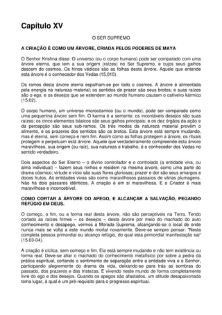 Capítulo XV
                                   O SER SUPREMO

A CRIAÇÃO É COMO UM ÁRVORE, CRIADA PELOS PODERES DE MAYA

O Senhor Krishna disse: O universo (ou o corpo humano) pode ser comparado com uma
árvore eterna, que tem a sua origem (raízes) no Ser Supremo, e cujos seus galhos
descem do cosmos. Os hinos védicos são as folhas desta árvore. Aquele que entende
esta árvore é o conhecedor dos Vedas (15.010).

Os ramos desta árvore eterna espalham-se por todo o cosmos. A árvore é alimentada
pela energia na natureza material; os sentidos de prazer são seus brotos; e suas raízes
são o ego, e os desejos que se estendem ao mundo humano causam o cativeiro kármico
(15.02).

O corpo humano, um universo microcósmico (ou o mundo), pode ser comparado como
uma pequenina árvore sem fim. O karma é a semente; os incontáveis desejos são suas
raízes; os cinco elementos básicos são seus galhos principais; e os dez órgãos da ação e
da percepção são seus sub-ramos. Os três modos da natureza material provêm o
alimento, e os prazeres dos sentidos são os brotos. Esta árvore está sempre mudando,
mas é eterna, sem começo e nem fim. Assim como as folhas protegem a árvore, os rituais
protegem e perpetuam está árvore. Aquele que verdadeiramente compreende esta árvore
maravilhoso, sua origem (ou raiz), sua natureza e trabalho, é o conhecedor dos Vedas no
sentido verdadeiro.

Dois aspectos do Ser Eterno – o divino controlador e o controlado (a entidade viva, ou
alma individual) – fazem seus ninhos e residem na mesma árvore, como uma parte do
drama cósmico; virtude e vício são suas flores gloriosas; prazer e dor são seus amargos e
doces frutos. As entidades vivas são como maravilhosos pássaros de várias plumagens.
Não há dois pássaros idênticos. A criação é em si maravilhosa. E o Criador é mais
maravilhoso e inconcebível.

COMO CORTAR A ÁRVORE DO APEGO, E ALCANÇAR A SALVAÇÃO, PEGANDO
REFÚGIO EM DEUS.

O começo, o fim, ou a forma real desta árvore, não são perceptíveis na Terra. Tendo
cortado as raízes firmes – os desejos – desta árvore por meio do machado do auto
conhecimento e desapego, vermos a Morada Suprema, alcançando-se o local de onde
nunca mais se volta a este mundo mortal novamente. Deve-se sempre pensar: “Nesta
completa pessoa primordial eu alcanço refúgio, do qual esta primordial manifestação sai”
(15.03-04).

A criação é cíclica, sem começo e fim. Ela está sempre mudando e não tem existência ou
forma real. Deve-se afiar o machado do conhecimento metafísico por sobre a pedra da
prática espiritual, cortando o sentimento de separação entre a entidade viva e o Senhor,
participando alegremente do drama da vida, deixando-se para trás as sombras do
passado, dos prazeres e das tristezas. E vivendo neste mundo de forma completamente
livre do ego e dos desejos. Quando os apegos são afastados, um atitude desapaixonada
toma lugar, á qual é um pré-requisito para o progresso espiritual.
 