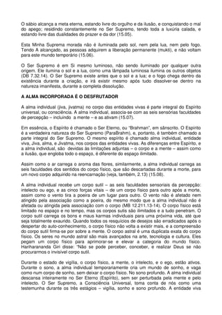 O sábio alcança a meta eterna, estando livre do orgulho e da ilusão, e conquistando o mal
do apego; residindo constantemente no Ser Supremo, tendo toda a luxúria calada, e
estando livre das dualidades do prazer e da dor (15.05).

Esta Minha Suprema morada não é iluminada pelo sol, nem pela lua, nem pelo fogo.
Tendo A alcançado, as pessoas adquirem a liberação permanente (mukti), e não voltam
para este mundo temporário (15.06).

O Ser Supremo é em Si mesmo luminoso, não sendo iluminado por qualquer outra
origem. Ele ilumina o sol e a lua, como uma lâmpada luminosa ilumina os outros objetos
(DB 7.32.14). O Ser Supremo existe antes que o sol e a lua; e o fogo chega dentro da
existência durante a criação, e irá existir mesmo após tudo dissolver-se dentro na
natureza imanifesta, durante a completa dissolução.

A ALMA INCORPORADA É O DESFRUTADOR

A alma individual (jiva, jivatma) no corpo das entidades vivas é parte integral do Espírito
universal, ou consciência. A alma individual, associa-se com as seis sensórias faculdades
de percepção – incluindo a mente – e as ativam (15.07).

Em essência, o Espírito é chamado o Ser Eterno, ou “Brahman”, em sânscrito. O Espírito
é a verdadeira natureza do Ser Supremo (ParaBrahm), e, portanto, é também chamado a
parte integral do Ser Supremo. O mesmo espírito é chamado alma individual, entidade
viva, Jiva, alma, e Jivatma, nos corpos das entidades vivas. As diferenças entre Espírito, e
a alma individual, são devidas às limitações adjuntas – o corpo e a mente – assim como
a ilusão, que engloba todo o espaço, é diferente do espaço ilimitado.

Assim como o ar carrega o aroma das flores, similarmente, a alma individual carrega as
seis faculdades dos sentidos do corpo físico, que são descartadas durante a morte, para
um novo corpo adquirido na reencarnação (veja, também, 2.13) (15.08).

A alma individual recebe um corpo sutil – as seis faculdades sensoriais da percepção:
intelecto ou ego, e as cinco forças vitais – de um corpo físico para outro após a morte,
assim como o vento tira a poeira de um lugar para outro. O vento não é afetado nem
atingido pela associação como a poeira, do mesmo modo que a alma individual não é
afetada ou atingida pela associação com o corpo (MB 12.211.13-14). O corpo físico está
limitado no espaço e no tempo, mas os corpos sutis são ilimitados e a tudo penetram. O
corpo sutil carrega os bons e maus karmas individuais para uma próxima vida, até que
seja totalmente exaurido. Quando todos os resquícios de desejos são erradicados após o
despertar do auto-conhecimento, o corpo físico não volta a existir mais, e a compreensão
do corpo sutil firma-se por sobre a mente. O corpo astral é uma duplicata exata do corpo
físico. Os seres no mundo astral são mais avançados na arte, tecnologia e cultura. Eles
pegam um corpo físico para aprimorar-se e elevar a categoria do mundo físico.
Hariharananda Giri disse: “Não se pode perceber, conceber, e realizar Deus se não
procurarmos o invisível corpo sutil.

Durante o estado de vigília, o corpo físico, a mente, o intelecto, e o ego, estão ativos.
Durante o sono, a alma individual temporariamente cria um mundo de sonho, e vaga
como num corpo de sonho, sem deixar o corpo físico. No sono profundo. A alma individual
descansa inteiramente no Ser Eterno (Espírito), sem ser perturbada pela mente e pelo
intelecto. O Ser Supremo, a Consciência Universal, toma conta de nós como uma
testemunha durante os três estágios – vigília, sonho e sono profundo. A entidade viva
 