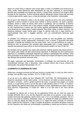 deixa um corpo físico e adquire outro corpo após a morte. A entidade viva amarra-se ou
sofre, então, tenta libertar-se pela descoberta da sua real natureza. A reencarnação
permite que a entidade viva troque seu veículo, o corpo físico, durante a sua longa e difícil
jornada ao Ser Supremo. A alma individual adquire diferentes corpos físicos até que todo
o Karma seja extinto; após o que, a meta de alcançar o Ser Supremo, é alcançada.

Diz-se que o Ser Supremo veste o véu da ilusão, quando se torna uma alma individual,
pegando a forma humana e outras para realizar o drama cósmico, do qual o escritor,
produtor, diretor e todos os atores, bem como a audiência, são os mesmos. O Senhor
realizar, brinca e se diverte com a Sua própria criação. Nossos problemas desaparecem
se nós mantivermos a mente que nós somos apenas participantes desta brincadeira e
nuca levarmos as coisas para a esfera pessoal. Para fazer vistas a ordem cósmica, nós
devemos deslocar nossa mente para o jogo. A ciência trata com o jogo cósmico; a
espiritualidade trata com o Jogador cósmico, com um entendimento particular pelo
jogador.

A entidade viva diverte-se com os prazeres usando as seis faculdades dos sentidos,
ouvindo, tocando, vendo, saboreando, cheirando e com a mente. O ignorante não pode
perceber a partida da entidade viva do corpo físico, nem sua permanência no corpo, e
diverte-se com os prazeres dos sentidos pela associação com o corpo material. Mas
aqueles que possuem seus olhos no Auto-conhecimento, podem ver isto (15.09-10).

Os sentidos comum perdem seu sabor pelo desfruto material quando eles desenvolvem o
bom gosto pelo néctar da bem-aventurança espiritual. A obtenção da bem-aventurança
espiritual é a verdadeira realização daquele que deseja a gratificação dos sentidos. Uma
alma purificada irá se abster de fazer coisas erradas que surgem de alguma coisa residual
dos desejos dos prazeres sensuais sutis.

Os yogis, aspirando por perfeição, contemplam a entidade viva permanente em suas
consciências internas, mas, o ignorante, cuja a psique interna não é pura, embora se
esforçando, não podem Me perceber (15.11).

O ESPIRITO É A ESSÊNCIA DE TUDO

Saiba que a energia luminosa do Sol que ilumina o mundo todo, e a da Lua, bem como a
do fogo, vem de Mim (veja, também, 13.17 e 15.06) (15.12)

A luz do sol e um reflexo da Sua radiação (RV 10.07.030). Os conhecedores do Ser
Supremo visualizam-nO por toda a parte – em si mesmos, em todos os seres humanos, e
em todo o universo – como o grupo supremo de luzes, o qual tem sua origem no mundo
visível, e o qual brilha como a luz do dia que a tudo penetra (ChU 3.17.07). O mundo e
seus objetos são apenas fotos feitas das sombras e luzes, espalhados por sobre a tela do
filme cósmico (Yogananda). O Corão diz: “Allah é a luz dos céus e da Terra (Surah
24;35).

A sagrada luz eterna tem a forma de um gigantesco brilho, de um feixe de luzes de
energia brilhante. Ela é a luz do Ser Supremo, que está na luz perene, e que todos os
corpos luminosos das galáxias, assim como o sol, a luz, e as estrelas, possuem. Ela é a
Sua luz que está na madeira, lâmpadas, velas, e a energia em todas as entidades vivas.
Sua luz está por detrás de todas as luzes e é a origem de toda a energia no universo.
Sem o pode do Ser Supremo, o fogo é incapaz de queimar uma palha de grama. Esta luz
do Ser Supremo não pode ser concretizada e entendida a menos que se tenha a mente
 