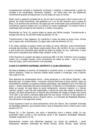completamente tranqüila e fortalecida, purificado o intelecto, e desenvolvido o poder da
vontade e da visualização. Devemos, também, ser fortes para não nos abalarmos
mentalmente quando se experenciar a luz de todas as luzes no transe.

Assim como o espectro completo da luz do sol não é visível para o olho humano sem um
prisma, de modo semelhante, não podemos ver a luz do Ser Supremo sem a graça de
Deus, e os escritos das escrituras. Os yogis que tem sintonizado suas consciência com a
consciência suprema podem ver a luz eterna no transe (meditação). O universo inteiro é
sustentado pela energia do Ser Supremo, e reflete a Sua glória.

Penetrando na Terra, Eu suporto todos os seres com Minha energia. Transformando a
energia vital da lua, Eu alimento todas as plantas (15.13).

Transformando o fogo digestivo, Eu mantenho o corpo de todas os seres vivos. Unindo
com o sopro vital, ou bioimpulsos, Eu digiro todo o tipo de alimento (15.14).

E Eu estou sentado na psique interior de todos os seres. Memória, auto-conhecimento,
remoção das dúvidas, e das falsas noções sobre Deus, vêm de Mim. Eu sou, na verdade,
o que é para ser conhecido pelo estudo de todos os Vedas. Eu sou, realmente, o autor
bem como o estudante dos Vedas (Veja, também, 6.39) (15.15).

O Ser Supremo é a origem de todas as escrituras (BS 1.01.03). O Senhor mora na psique
interior (ou o coração causal), como consciência em todos os seres – não no coração
físico do corpo, como comumente é mal entendido.

O QUE É O ESPÍRITO SUPREMO, ESPIRITO E A ALMA INDIVIDUAL?

Há duas entidades no cosmos: os temporais e mutáveis seres, e o eterno e imutável Ser
Eterno (Espírito). Todas as criaturas criadas estão sujeitas a mudanças, mas o Espírito
não muda (15.16).

Dois aspectos da manifestação divina – seres temporais e o Ser Eterno (Espírito) – são
descritos aqui. A criação inteira – incluindo o Senhor Brahmaa (a força criativa), todos os
controladores celestes, as quatorze esferas planetárias, são abatidos como uma folha de
grama – sendo expansões dos seres temporários. O Espírito é a Consciência, a causa de
todas as causas, do qual todos os seres temporários, natureza material, e o imenso
cosmos, surgem, e por Ele são sustentados, e dentro do qual eles voltam a dissolver-se
sempre. Os seres temporários e o Espírito são chamados de criação e Criador nos versos
13.01-020, e de ventre e semente dada pelo Pai nos versos 14.03-04. O Ser Supremo é
tanto os seres temporários como o Espírito eterno, e é chamado de Realidade Absoluta,
nas escrituras e nos seguintes versos:

O Ser Supremo é tanto os seres temporários como Ser Eterno. Ele é também chamado
de Realidade Absoltua, que sustenta tanto o que é temporário como o Eterno que a tudo
penetra (15.17).

Porque Eu, o Ser Supremo, sou tanto o temporário como o eterno; então, Eu sou
conhecido neste mundo e nas escrituras como o Ser Supremo (Realidade Absoluta,
Verdade, Superalma (15.18).

Basicamente, existem dois diferentes aspectos (ou níveis) de existência – seres
temporários (também chamados de Almas Divinas, Seres Divinos, seres Divinos
 