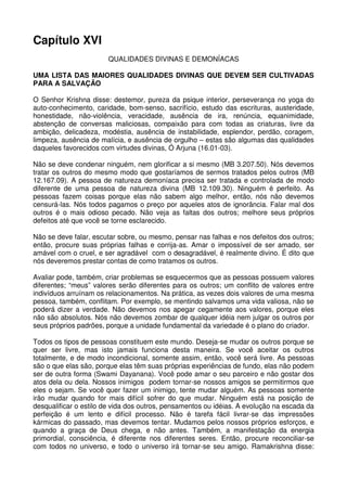 Capítulo XVI
                       QUALIDADES DIVINAS E DEMONÍACAS

UMA LISTA DAS MAIORES QUALIDADES DIVINAS QUE DEVEM SER CULTIVADAS
PARA A SALVAÇÃO

O Senhor Krishna disse: destemor, pureza da psique interior, perseverança no yoga do
auto-conhecimento, caridade, bom-senso, sacrifício, estudo das escrituras, austeridade,
honestidade, não-violência, veracidade, ausência de ira, renúncia, equanimidade,
abstenção de conversas maliciosas, compaixão para com todas as criaturas, livre da
ambição, delicadeza, modéstia, ausência de instabilidade, esplendor, perdão, coragem,
limpeza, ausência de malícia, e ausência de orgulho – estas são algumas das qualidades
daqueles favorecidos com virtudes divinas, Ó Arjuna (16.01-03).

Não se deve condenar ninguém, nem glorificar a si mesmo (MB 3.207.50). Nós devemos
tratar os outros do mesmo modo que gostaríamos de sermos tratados pelos outros (MB
12.167.09). A pessoa de natureza demoníaca precisa ser tratada e controlada de modo
diferente de uma pessoa de natureza divina (MB 12.109.30). Ninguém é perfeito. As
pessoas fazem coisas porque elas não sabem algo melhor, então, nós não devemos
censurá-las. Nós todos pagamos o preço por aqueles atos de ignorância. Falar mal dos
outros é o mais odioso pecado. Não veja as faltas dos outros; melhore seus próprios
defeitos até que você se torne esclarecido.

Não se deve falar, escutar sobre, ou mesmo, pensar nas falhas e nos defeitos dos outros;
então, procure suas próprias falhas e corrija-as. Amar o impossível de ser amado, ser
amável com o cruel, e ser agradável com o desagradável, é realmente divino. É dito que
nós deveremos prestar contas de como tratamos os outros.

Avaliar pode, também, criar problemas se esquecermos que as pessoas possuem valores
diferentes; “meus” valores serão diferentes para os outros; um conflito de valores entre
indivíduos arruínam os relacionamentos. Na prática, as vezes dois valores de uma mesma
pessoa, também, conflitam. Por exemplo, se mentindo salvamos uma vida valiosa, não se
poderá dizer a verdade. Não devemos nos apegar cegamente aos valores, porque eles
não são absolutos. Nós não devemos zombar de qualquer idéia nem julgar os outros por
seus próprios padrões, porque a unidade fundamental da variedade é o plano do criador.

Todos os tipos de pessoas constituem este mundo. Deseja-se mudar os outros porque se
quer ser livre, mas isto jamais funciona desta maneira. Se você aceitar os outros
totalmente, e de modo incondicional, somente assim, então, você será livre. As pessoas
são o que elas são, porque elas têm suas próprias experiências de fundo, elas não podem
ser de outra forma (Swami Dayanana). Você pode amar o seu parceiro e não gostar dos
atos dela ou dela. Nossos inimigos podem tornar-se nossos amigos se permitirmos que
eles o sejam. Se você quer fazer um inimigo, tente mudar alguém. As pessoas somente
irão mudar quando for mais difícil sofrer do que mudar. Ninguém está na posição de
desqualificar o estilo de vida dos outros, pensamentos ou idéias. A evolução na escada da
perfeição é um lento e difícil processo. Não é tarefa fácil livrar-se das impressões
kármicas do passado, mas devemos tentar. Mudamos pelos nossos próprios esforços, e
quando a graça de Deus chega, e não antes. Também, a manifestação da energia
primordial, consciência, é diferente nos diferentes seres. Então, procure reconciliar-se
com todos no universo, e todo o universo irá tornar-se seu amigo. Ramakrishna disse:
 