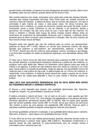 quando brota a divindade, a fraqueza humana desaparece de próprio acordo, assim como
as pétalas caem fora em silêncio, quando dentro da flor brota o fruto.

Nós mortais estamos sem saída, amarrados como gado pela corda dos desejos latentes,
nascidos das nossas impressões kármicas. Esta corda pode ser cortada somente se
usarmos a faca do intelecto, a dádiva de Deus, que os animais não possuem. Um tigre é
controlado é pelo instinto de matar, e está preso neste. Os seres humanos são
favorecidos com o intelecto, e o poder do raciocínio, através dos quais SE pode, lenta e
firmemente, cortar a corda. Falhamos no uso do intelecto, e do raciocínio, devido a
ignorância. Os inimigos não são outra coisa do que o outro lado de nós mesmos. Às
vezes o intelecto é retirado pelo truque da divina energia ilusória (Maya) antes do
amanhecer do surgimento da adversidade. Devemos usar o intelecto, o precioso divino
presente para os seres humanos, para analisarmos a situação. Não há outra maneira de
ficar fora do vicioso circulo de Maya.

Ninguém pode ferir alguém que não faz violência para os outros, por pensamentos,
palavras ou obras (VP 1.19.05). Mesmo um animal (que achamos) violento não ataca
àqueles que praticam a não-violência, por pensamentos, palavras o obras (MB
12.175.27). Aquele que não faz violência, para qualquer criatura, consegue o que deseja,
e se torna bem sucedido em todas as disciplinas espirituais, sem demasiado esforço (MS
5.47).

O maior usa a menor forma de vida como alimento para sustentar-se (MB 12.15.20). No
seu sentido absoluto, é praticamente impossível utilizarmos a prática da não-violência, ou
qualquer outro valor deste tipo. Mesmo um fazendeiro utiliza alguma coisa que mata os
insetos e as lagartas. A prática da não-violência para com todas as criaturas é um meio
para nossa própria na escada da perfeição. Exige-se apenas uma quantidade mínima de
violência para a vida prática do dia-a-dia. A determinação de um mínimo de violência, é,
certamente, muito subjetiva. A violência jamais deverá ser usada a serviço de um rancor
pessoal. Deve ser usada para defender o fraco ou para manter o Dharma (ordem, ou
justiça).

UMA LISTA DAS QUALIDADES DEMONÍACAS QUE SE DEVE ABRIR MÃO ANTES
DE PODERMOS INICIAR A JORNADA ESPIRITUAL

Ó Arjuna, o sinal daqueles que nascem com qualidade demoníacas são: hipocrisia,
arrogância, orgulho, ira, perversidade e ignorância (16.04).

É prática universal o retorno do favor – de um jeito ou de outro – para aqueles que têm
ajudado os outros (VR 5.010.113). Uma pessoa mal agradecida é uma pessoa perversa.
Devemos abandonar semelhante pessoa (MB 12.168.26). Não há reparo para aqueles
que não sentem gratidão neste mundo (MB 12.172.25). diz-se que mesmo os carnívoros
não comem a carne de uma pessoa mal agradecida (MB 5.36.42). Deve-se sentir e
expressar autêntica gratidão se alguém aceita alguma coisa de outra pessoa.

As divinas qualidades conduzem à salvação, e as qualidade demoníacas para o cativeiro.
Não sofra, Ó Arjuna – você nasceu com qualidades divinas (16.05).

É muito difícil de se livrar dos hábitos pecaminosos; portanto, devemos sempre evitar os
atos pecaminosos e praticar boas ações (MB 3.209.41). Moralidade fundamental é a
espinha dorsal da vida espiritual. O auto-conhecimento sem as virtudes morais é
incompleto como o alimento sem sal.
 
