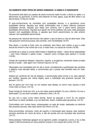 HÁ SOMENTE DOIS TIPOS DE SERES HUMANOS: O SÁBIO E O IGNORANTE

Há somente dois tipos (ou castas) de seres humanos neste mundo: o divino ou sábio, e o
demoníaco ou ignorante. O divino será descrito no final; agora, ouça de Mim sobre a os
demoníacos, Ó Arjuna (16.06).

O auto-conhecimento se manifesta com qualidades divinas, e a ignorância como
qualidades divinas. Aqueles que estão sintonizados com o plano cósmico possuem
qualidades divinas. Aqueles que estão sem sintonia com o plano divino possuem
qualidades demoníacas. Aqueles que agiram de forma piedosa nas suas vidas passadas
nascem com qualidades divinas, e aqueles que foram pecaminosos na vida anterior
nascem com qualidades demoníacas.

As pessoas de natureza demoníaca não sabem o que se deve ou não se deve fazer. Elas
não possuem nenhuma pureza, boa conduta, nem honestidade (16.07).

Elas dizem: o mundo é irreal, sem um substrato, sem Deus, sem ordem; e que a união
sexual do homem e da mulher por si só, e nada mais, é a causa do mundo (16.08).

Juntando-se a estas (e outras) deformadas e diabólicas visões – estas almas degradadas
– com fraco intelecto e ações cruéis – nascem como inimigos para destruir o mundo
(16.09).

Cheios de insaciáveis desejos, hipocrisia, orgulho, e arrogância; mantendo visões erradas
devido a ilusão – eles agem com motivos impuros (16.10).

Obcecados com ansiedade sem fim até a morte, considerando a gratificação dos sentidos
o objetivo mais elevado deles, e convencidos que o prazer dos sentidos está em tudo;
(16.11).

Atados por centenas de nós de desejos, e escravizados pela luxúria e ira, eles aspiram
por receber riquezas por meios ilegais, para a satisfação dos prazeres sexuais. Ele
pensam: (16.12).

Isto foi ganho por mim hoje; eu irei realizar este desejo; eu tenho mais riqueza e terei
muito mais no futuro; (16.13).

Esse inimigo foi morto por mim, e eu irei matar outros também. Eu sou o Senhor. Eu sou o
desfrutador. Eu sou bem-sucedido, poderoso e feliz; (16.14).

Eu sou rico e nasci numa nobre família. Quem se equivale e mim? Eu irei realizar
sacrifícios; eu darei caridade, e eu irei desfrutar. Assim, iludidos pela ignorância, (16.15)

Confundidos com muitas faces, embaraçados na rede de ilusão, dedicados ao desfrute
dos prazeres sexuais, eles caem dentro do inferno (16.16).

Auto-convencidos, teimosos, cheio de orgulho e intoxicação pela riqueza, eles realizam
serviços somente em nome da fama, e não de acordo com as injunções das escrituras
(16.17).

Estas pessoas maliciosas apegam-se ao egoísmo, poder, arrogância, luxúria, e ira; e eles
negam a Minha presença em seus próprios corpos e nos corpos dos outros (16.18).
 