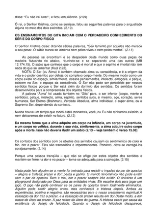 disse: “Eu não irei lutar!”, e ficou em silêncio. (2.09)

Ó rei, o Senhor Krishna, como se sorrisse, falou as seguintes palavras para o angustiado
Arjuna no meio dos dois exércitos. (2.10)

OS ENSINAMENTOS DO GITA INICIAM COM O VERDADEIRO CONHECIMENTO DO
SER E DO CORPO FÍSICO

O Senhor Krishna disse: dizendo sábias palavras, “Seu lamento por aqueles não merece
o seu pesar. O sábio nunca se lamenta nem pelos vivos e nem pelos mortos”. (2.11)

     As pessoas se encontram e se despedem deste mundo como duas peças de
madeira flutuando rio abaixo, reunindo-se e se separando uma das outras (MB
12.174.15). O sábio que conhece que o corpo é mortal e que o espírito é imortal não tem
nada do que se lamentar (KaU 2.22).
     NOTA: O Ser (ou Atma) é também chamado alma ou consciência, e é a origem da
vida e o poder cósmico por detrás do complexo corpo-mente. Do mesmo modo como um
corpo existe no espaço, similarmente, nossos pensamentos, intelecto, emoções, e psique,
existem no Ser, o espaço da consciência. O Ser não pode ser percebido por nossos
sentidos físicos porque o Ser está além do domínio dos sentidos. Os sentidos foram
desenvolvidos para a compreensão dos objetos físicos.
     A palavra “Atma” foi usada também no “Gita” para, o ser inferior (corpo, mente e
sentidos), psique, intelecto, alma, espírito, sentidos sutis, si mesmo, ego, coração, seres
humanos, Ser Eterno (Brahman), Verdade Absoluta, alma individual, e super-alma, ou o
Supremo Ser, dependendo do contexto.

Nunca houve um tempo que todos estes monarcas, você, ou Eu não tenhamos existido, e
nem deixaremos de existir no futuro. (2.12)

Da mesma forma que a alma adquire um corpo na infância, um corpo na juventude,
e um corpo na velhice, durante a sua vida, similarmente, a alma adquire outro corpo
após a morte. Isso não deveria iludir um sábio (2.13 – veja também o verso 15.08)


Os contatos dos sentidos com os objetos dos sentidos causam os sentimentos de calor e
frio, dor e prazer. Eles são transitórios e impermanentes. Portanto, deve-se carregá-los
corajosamente. (2.14)

Porque uma pessoa tranqüila – que não se aflige por estes objetos dos sentidos e
mantém-se firme na dor e no prazer – torna-se adequada para a salvação. (2.15)


Nada pode ferir alguém se a mente for treinada para resistir o impulso do par de opostos
– alegria e tristeza; prazer e dor; perda e ganho. O mundo fenomênico não pode existir
sem o par de opostos. Bem e mal, dor e prazer sempre irão existir. O universo é um
playground designado por Deus para as entidades vivas. Ele escolhe dois para jogar um
jogo. O jogo não pode continuar se os pares de opostos forem totalmente eliminados.
Alguém pode sentir alegria antes, mas conhecerá a tristeza depois. Ambas as
experiências, positiva e negativa, são necessárias para o nosso crescimento espiritual.A
cessação da dor traz o prazer, e a cessação do prazer resulta em dor.Deste modo, a dor
nasce do útero do prazer. A paz nasce do útero da guerra. A tristeza existe por causa da
existência do desejo de felicidade. Quando o desejo de felicidade desaparece,
 