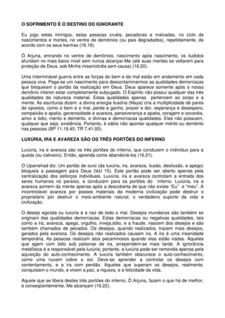 O SOFRIMENTO É O DESTINO DO IGNORANTE

Eu jogo estes inimigos, estas pessoas cruéis, pecadoras e malvadas, no ciclo de
nascimentos e mortes, no ventre de demônios (ou pais degradados), repetidamente, de
acordo com os seus karmas (16.19).

Ó Arjuna, entrando no ventre de demônios, nascimento após nascimento, os iludidos
afundam no mais baixo nível sem nunca alcançar-Me (até suas mentes se voltarem para
proteção de Deus, sob Minha misericórdia sem causa) (16.20).

Uma interminável guerra entre as forças do bem e do mal estão em andamento em cada
pessoa viva. Pega-se um nascimento para descontaminarmos as qualidades demoníacas
que bloqueiam o portão da realização em Deus. Deus aparece somente após o nosso
demônio interior estar completamente subjugado. O Espírito não possui qualquer das três
qualidades da natureza material. Estas qualidades apenas pertencem ao corpo e a
mente. As escrituras dizem: a divina energia ilusória (Maya) cria a multiplicidade de pares
de opostos, como o bem e o mal, perda e ganho, prazer e dor, esperança e desespero,
compaixão e apatia, generosidade e avareza, perseverança e apatia, coragem e covardia,
amor e ódio, mérito e demérito, e divinas e demoníacas qualidades. Eles não possuem,
qualquer que seja, existência. Portanto, é sábio não apontar qualquer mérito ou demérito
nas pessoas (BP 11.19.45; TR 7.41.00).

LUXÚRIA, IRA E AVAREZA SÃO OS TRÊS PORTÕES DO INFERNO

Luxúria, ira e avareza são os três portões do inferno, que conduzem o indivíduo para a
queda (ou cativeiro). Então, aprenda como abandoná-los (16.21).

O Upanishad diz: Um portão de ouro (da luxúria, ira, avareza, ilusão, desilusão, e apego)
bloqueia a passagem para Deus (IsU 15). Este portão pode ser aberto apenas pela
centralização dos esforços individuais. Luxúria, ira e avareza controlam a entrada dos
seres humanos no paraíso, e conduzem para os portões do inferno. Luxúria, ira e
avareza somem da mente apenas após a descoberta de que não existe “Eu” e “meu”. A
incontrolável avareza por posses materiais da moderna civilização pode destruir o
proprietário por destruir o meio-ambiente natural, o verdadeiro suporte da vida e
civilização.

O desejo egoísta ou luxúria é a raiz de todo o mal. Desejos mundanos são também se
originam das qualidades demoníacas. Estas demoníacas ou negativas qualidades, tais
como a ira, avareza, apego, orgulho, inveja,ódio, e a fraude, nascem dos desejos e são
também chamados de pecados. Os desejos, quando realizados, trazem mais desejos,
gerados pela avareza. Os desejos não realizados causam ira. A ira é uma insanidade
temporária. As pessoas realizam atos pecaminosos quando elas estão iradas. Aqueles
que agem com ódio sob palavras de ira, arrependem-se mais tarde. A ignorância
metafísica é a responsável pela luxúria; portanto, a luxúria pode ser removida apenas pela
aquisição do auto-conhecimento. A luxúria também obscurece o auto-conhecimento,
como uma nuvem cobre o sol. Deve-se aprender a controlar os desejos com
contentamento, e a ira com perdão. Aqueles que superam os desejos, realmente,
conquistam o mundo, e vivem a paz, a riqueza, e a felicidade da vida.

Aquele que se libera destes três portões do inferno, Ó Arjuna, fazem o que há de melhor,
e conseqüentemente, Me alcançam (16.22).
 
