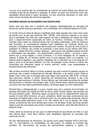 Luxuria, ira e avareza são os comandantes do exército da ilusão (Maya) que devem ser
vencidos antes de ser possível a salvação. A melhor via para nos tornarmos livres das
qualidades demoníacas é seguir quaisquer um dos caminhos discutidos no Gita, bem
como outras injunções das escrituras sagradas.

DEVEMOS SEGUIR AS INJUNÇÕES DAS ESCRITURAS

Quem quer que atue sob a influência dos desejos, desobedecendo as injunções da
escrituras, jamais alcança a perfeição, nem a felicidade, nem a Morada Suprema (16.23).

O mundo torna-se cheio de doçura e beatitude para todos aqueles que vivem suas vidas
de acordo com as leis das escrituras (RV 1.90.06). Uma escritura sagrada é um plano
para a sociedade. Ela trata com cada aspecto da vida e estabelece as regras de fundo
para o desenvolvimento apropriado de todos os homens, mulheres, e crianças. Por
exemplo, Manu disse: as mulheres devem ser honradas e adornadas. Onde as mulheres
são honradas, os controladores celestes ficam satisfeitos. As mulheres devem ser
amadas e protegidas das tentações demoníacas dos homens. Os pais de uma mulher a
protegem na infância, seu marido na juventude, e seus filhos na sua velhice (MS 3.56).
Coragem, retidão (Dharma), amigos, esposas – estes quatro são testados apenas durante
a adversidade. Ser devotado – em pensamentos, palavras e obras – um para o outro,
deverá ser a única religião, o único juramento, e a única obrigação de um esposo e
esposa. A Bíblia diz: os homens devem amar a suas esposas como a si próprios, e a
esposa deverá respeitar a seu esposo. Respeitai-vos, e submetei-vos a vós próprios um
para o outro na fé de Deus (Efésios, 5.21-33). De qualquer modo, homem e mulher são
conduzidos por diferentes regras no drama cósmico; então, suas necessidades e
temperamentos são diferentes.

Não se deve encontrar falhas ou criticar qualquer que seja a escritura sagrada, porque as
escrituras são a pedra fundamental do reto-agir (Dharma), e da ordem social. Pode-se
pegar nome, fama, paz e salvação pelo justo seguir das escrituras (MS 2.09). O estudo
das escrituras mantém a mente absorvida em pensamentos elevados e são uma
disciplina espiritual para o individuo. Somos libertos, por intermédio da prática da verdade
das escrituras, e não pelo mero elogio a elas. O guru Nanak disse: aquele que prega para
os outros mas não realiza semelhante prática, irá sempre pegar um novo nascimento.

Permita Deus, o Bhagavad-gita, e o guru mostrar para nós o caminho da iluminação. As
pessoas não podem ser salvas por falar do divino, poder ilusório (Maya), apenas pelo uso
de suas próprias visões. ]Devemos seguir as escrituras com fé, especialmente nesta era
quanto é muito difícil encontrar um guru verdadeiro. Aderir aos altos ensinamentos das
escrituras irá impedir todo o mal e nos trará o bem. Se uma ponte está construída, mesmo
uma formiga pode facilmente cruzar o rio, não importa se é um rio grande. De modo
similar, as escrituras são como pontes para cruzar o rio de Maya. Então, devemos sempre
seguir a guia de uma pessoa que é bem versada nas escrituras, como dito pelo Senhor no
seguinte verso:

Então, deixe as escrituras ser seu guia na determinação do que deverá ser feito e o que
não deverá fazer. Você deve realizar suas obrigações seguindo as injunções das
escrituras (16.24).

Os Dez Mandamentos do Hinduismo, de acordo como sábio Patañjali (PYS 2.30-2.32),
são: (1) não-violência; (2) honestidade; (3) não-roubar; (4) celibato ou controle dos
sentidos; (5) não-avareza; (6) pureza de pensamentos, palavras e ações; (7)
 
