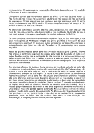 contentamento; (8) austeridade ou renunciação. (9) estudo das escrituras e (10) rendição
a Deus com fé e amor devocional.

Compare-os com os dez ensinamentos básicos da Bíblia: (1) vós não devereis matar; (2)
não mentir; (3) não roubar; (4) não cometer adultério; (5) não cobiçar; (6) não se divorcie
de sua esposa; (7) faça aos outros o que você quer que eles façam para você; (8) se lhe
derem um tapa numa face dê-lhe a outra; (9) amar a teu próximo como a ti mesmo, e (10)
amarás o Senhor de todo o teu coração.

As oito nobres caminhos do Budismo são: reta visão, reto pensar, reto falar, reto agir, reto
meio de vida, reto empenho, reta determinação, e reta meditação. Abstenção de todo o
mal; realização de boas ações, e purificação da mente é a doutrina de Buddha.

Os cinco princípios cardeais do Islamismo são: (1) fé em Deus, na Sua mensagem, e nos
Seus mensageiros; (2) Meditação e oração pela glória, grandeza, e mensagem de Deus
pelo crescimento espiritual; (3) ajuda aos outros concedendo caridade; (4) austeridade e
auto-purificação pelo jejum no mês do Ramadan; e (5) peregrinação para lugares
sagrados.

Todos os grandes mestres deram para nos a Verdade revelada pelo Supremo. Krishna
nos ensinou o sentimento espiritual de unidade pela visão da divindade em tudo e em
todos. Buddha ensinou-nos a purificação de nós mesmos e a termos compaixão com
todas as criaturas. Cristo nos convidou a amaros a todos os seres bem como a nós
mesmos. Muhammand ensinou-nos a submetermos nossos desejos para Deus e agirmos
como Seus instrumentos.

Em algumas religiões, de qualquer forma, somente os membros particular da seita são
considerados favoritos de Deus, e outros são considerados infiéis. Os Vedas ensinam não
apenas a mera tolerância religiosa, mas a aceitação de todas as outras religiões e
profetas como análogos de sua própria. Os Vedas dizem: permitais-vos os pensamentos
nobres chegaram por toda a parte (RV 1.89.010) os ensinamentos de diferentes religiões
são como diferentes expressões do Supremo. Eles devem ser respeitados, e não devem
ser vistos como instrumentos de discórdia. A dignidade e o bem-estar da humanidade
descalçam na unidade das ração e religiões (Swami Harihar). O verdadeiro conhecimento
da religião rompe todas as barreiras, incluindo as barreiras entre fés (Gandhi). Toda a
religião que põe obstáculos de conflitos e ódio entre as pessoas em nome de Deus não é
uma religião, mas uma política egoísta disfarçada. Nós não temos o direito de criticar
qualquer religião, seita ou culto de qualquer jeito. As diferenças de interpretação humanas
das escrituras – a voz transcendental – são devidas ao sentido literal, preconceito,
ignorância, tomar as linhas fora do contexto, bem como a uma distorção, má-
interpretação, e interpolações com motivos pessoais egoístas.
 