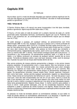 Capítulo XVII
                                     FÉ TRÍPLICE

Arjuna disse: qual é o modo de devoção daqueles que realizam práticas espiritual com fé,
mas que não seguem as injunções escriturais, Ó Krishna?, isto está no modo da bondade,
paixão ou ignorância? (17.01).

TRÊS TIPOS DE FÉ

O Senhor Krishna disse: a fé natural nos seres incorporados é de três tipos; bondade,
paixão e ignorância. Agora ouça de Mim sobre elas (17.02).

Ó Arjuna, a fé de cada um está de acordo com a própria natureza de cada um, sendo
governada pelas impressões kármicas. Conhecemos alguém por sua fé. Podemos nos
tornar o que queremos ser, se contemplarmos constantemente naquilo que se desejar
com fé (17.03).

Se pode alcançar o sucesso, em qualquer esforço, se perseverarmos com firme
determinação (MB 12.153.116). Qualquer coisa que a pessoa com a mente purificada de
desejo quiser, conquistará (MuU 3.010.10). O fazedor de boas ações torna-se bom, e o
que faz más ações se torna mau. Alguém se torna virtuoso pela virtude que faz, e vicioso
por seus atos viciosos (BrU 4.04.05). Uma pessoa se torna aquilo que constante e
intensamente pensa, independente das razões, assim como sua inclinação, medo, inveja,
amor ou mesmo ódio (BP 11.09.22). Você sempre consegue aquilo pelo qual procura – a
consciência u ]ou inconsciência. Os pensamentos produzem ação, e a ação se torna
hábito, e os hábitos conduzem ao sucesso de qualquer esforço, quando ele se torna
paixão. Tornando-se desejoso sobre o que você quer alcançar, então, você irá alcançar
isto. A paixão traz para fora as forças adormecidas dentro de nós.

Nós somos produtos de nossos próprios pensamentos e desejos, e nós somos nossos
próprios arquitetos. Os pensamentos criam o nosso destino. Nós nos tornamos no que
pensamos. Existe um tremendo poder nos nossos pensamentos para atrair energias
positivas ou negativos ao nosso redor. Aonde há um desejo, ali há um caminho. Nós
devemos nos refugiar nos pensamentos nobres porque os pensamentos antecedem as
ações. Os pensamentos controlam nossos corpos físico, mental, espiritual, financeiro,
bem como bem-estar. Jamais permita qualquer pensamento negativo ou desconfiança
entrar. Nosso temos tal ironicamente nós falhamos em usá-lo. Se você não possui o que
você quer, você não está comprometido com ele em um por cento. Você é a causa de
tudo o que acontece com você. Você não deve esperar uma vida muito melhor se você
não der a você o melhor.o sucesso é adquirido por uma série de bem planejados passos,
feitos lenta persistentemente. Stephen Covey disse: “o melhor caminho para predizer o
futuro é criá-lo”. Cada grande realização, uma vez foi considerada impossível. Nunca
subestime o poder e potencial da mente humana e do espírito. Muitos livros têm sido
escritos e programas motivacionais desenvolvidos para a aplicação prática do poder deste
simples mantra do Gita.

As pessoas no modo da bondade adoram os controladores celestes; os que estão no
modo da paixão adoram os controladores sobrenaturais e os demônios, e aqueles que
estão no modo da ignorância adoram os fantasmas e os espíritos (17.04).
 
