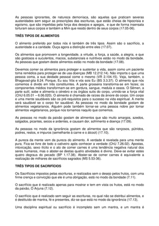 As pessoas ignorantes, de natureza demoníaca, são aquelas que praticam severas
austeridades sem seguir as prescrições das escrituras, que estão cheias de hipocrisia e
egoísmo, que são impelidas pela força dos desejos e apegos, e que de forma insensata
torturam seus corpos e também a Mim que resido dentro de seus corpos (17.05-06).

TRÊS TIPOS DE ALIMENTOS

O alimento preferido por todos nós é também de três tipos. Assim são o sacrifício, a
austeridade e a caridade. Ouça agora a distinção entre eles (17.07).

Os alimentos que promovem a longevidade, a virtude, a força, a saúde, a alegria, e que
são gostosos e suculentos, macios, substanciais e nutritivos estão no modo da bondade.
As pessoas que gostam deste alimentos estão no modo da bondade (17.08).

Devemos comer os alimentos para proteger e sustentar a vida, assim como um paciente
toma remédios para proteger-se de usa doenças (MB 12.212.14). Não importa o que uma
pessoa coma, a sua deidade pessoal come o mesmo (VR 2.104.15). Veja, também, o
Bhagavad-gita 8.24. Porque, Eu sou Vós e vós sois Eu (BS 3.3.37). O alimento que nós
comemos é divido em três constituintes. A parte grosseira transforma-se em fezes; os
componentes médios transformam-se em gordura, sangue, medula e ossos. O Sêmen, a
parte sutil, sobe e alimenta o cérebro e os órgãos sutis do corpo, unindo-se a força vital
(ChU 6.05.01 – 6.06.020). O alimento é chamado de raízes da árvore do corpo. Um corpo
e uma mente saudáveis são os pré-requisitos para o sucesso na vida espiritual. A mente
será saudável se o corpo for saudável. As pessoas no modo da bondade gostam de
alimentos vegetarianos. Alguém pode também tornar-se uma pessoa nobre por tomar
alimentos vegetarianos, porque nos tornamos naquilo que comemos.

As pessoas no modo da paixão gostam de alimentos que são muito amargos, azedos,
salgados, picantes, secos e ardentes, e causam dor, sofrimento e doença (17.09).

As pessoas no modo da ignorância gostam de alimentos que são rançosos, pútridos,
podres, restos, e impuros (semelhante à carne e o álcool) (17.10).

A pureza da mente vem da pureza do alimento. A verdade é revelada para uma mente
pura. Fica-se livre de todo o cativeiro após conhecer a verdade (ChU 7.26.02). Apostas,
intoxicação, sexo ilícito e o ato de comer carnes é uma tendência negativa natural dos
seres humanos, mas o abster-se destas quatro atividades é divino. Deve-se evitar estes
quatro degraus do pecado (BP 1.17.38). Abster-se de comer carnes é equivalente a
realização de milhares de sacrifícios sagrados (MS 5.53-36).

TRÊS TIPOS DE SACRIFÍCIOS

Os Sacrifícios impostos pelas escrituras, e realizados sem o desejo pelos frutos, com uma
firme crença e convicção que ele é uma obrigação, está no modo da bondade (7.11).

O sacrifício que é realizado apenas para mostrar e tem em vista os frutos, está no modo
da paixão, Ó Arjuna (7.12).

O sacrifício que é realizado sem seguir as escrituras, no qual não se distribui alimentos, e
é destituído de mantra, fé e presentes, diz-se que está no modo da ignorância (17.13).

Uma disciplina espiritual ou sacrifício é incompleto sem um mantra, e um mantra é
 