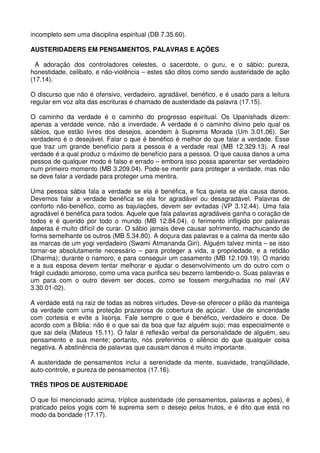 incompleto sem uma disciplina espiritual (DB 7.35.60).

AUSTERIDADERS EM PENSAMENTOS, PALAVRAS E AÇÕES

  A adoração dos controladores celestes, o sacerdote, o guru, e o sábio; pureza,
honestidade, celibato, e não-violência – estes são ditos como sendo austeridade de ação
(17.14).

O discurso que não é ofensivo, verdadeiro, agradável, benéfico, e é usado para a leitura
regular em voz alta das escrituras é chamado de austeridade da palavra (17.15).

O caminho da verdade é o caminho do progresso espiritual. Os Upanishads dizem:
apenas a verdade vence, não a inverdade. A verdade é o caminho divino pelo qual os
sábios, que estão livres dos desejos, acendem à Suprema Morada (Um 3.01.06). Ser
verdadeiro é o desejável. Falar o que é benéfico é melhor do que falar a verdade. Esse
que traz um grande benefício para a pessoa é a verdade real (MB 12.329.13). A real
verdade é a qual produz o máximo de benefício para a pessoa. O que causa danos a uma
pessoa de qualquer modo é falso e errado – embora isso possa aparentar ser verdadeiro
num primeiro momento (MB 3.209.04). Pode-se mentir para proteger a verdade, mas não
se deve falar a verdade para proteger uma mentira.

Uma pessoa sábia fala a verdade se ela é benéfica, e fica quieta se ela causa danos.
Devemos falar a verdade benéfica se ela for agradável ou desagradável. Palavras de
conforto não-benéfico, como as bajulações, devem ser evitadas (VP 3.12.44). Uma fala
agradável é benéfica para todos. Aquele que fala palavras agradáveis ganha o coração de
todos e é querido por todo o mundo (MB 12.84.04). o ferimento infligido por palavras
ásperas é muito difícil de curar. O sábio jamais deve causar sofrimento, machucando de
forma semelhante os outros (MB 5.34.80). A doçura das palavras e a calma da mente são
as marcas de um yogi verdadeiro (Swami Atmananda Giri). Alguém talvez minta – se isso
tornar-se absolutamente necessário – para proteger a vida, a propriedade, e a retidão
(Dharma); durante o namoro, e para conseguir um casamento (MB 12.109.19). O marido
e a sua esposa devem tentar melhorar e ajudar o desenvolvimento um do outro com o
frágil cuidado amoroso, como uma vaca purifica seu bezerro lambendo-o. Suas palavras e
um para com o outro devem ser doces, como se fossem mergulhadas no mel (AV
3.30.01-02).

A verdade está na raiz de todas as nobres virtudes. Deve-se oferecer o pilão da manteiga
da verdade com uma proteção prazerosa de cobertura de açúcar. Use de sinceridade
com cortesia e evite a lisonja. Fale sempre o que é benéfico, verdadeiro e doce. De
acordo com a Bíblia: não é o que sai da boa que faz alguém sujo; mas especialmente o
que sai dela (Mateus 15.11). O falar é reflexão verbal da personalidade de alguém, seu
pensamento e sua mente; portanto, nós preferimos o silêncio do que qualquer coisa
negativa. A abstinência de palavras que causam danos é muito importante.

A austeridade de pensamentos inclui a serenidade da mente, suavidade, tranqüilidade,
auto-controle, e pureza de pensamentos (17.16).

TRÊS TIPOS DE AUSTERIDADE

O que foi mencionado acima, tríplice austeridade (de pensamentos, palavras e ações), é
praticado pelos yogis com fé suprema sem o desejo pelos frutos, e é dito que está no
modo da bondade (17.17).
 