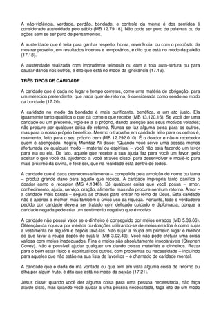 A não-violência, verdade, perdão, bondade, e controle da mente é dos sentidos é
considerado austeridade pelo sábio (MB 12.79.18). Não pode ser puro de palavras ou de
ações sem se ser puro de pensamentos.

A austeridade que é feita para ganhar respeito, honra, reverência, ou com o propósito de
mostrar proveito, em resultados incertos e temporários, é dito que está no modo da paixão
(17.18).

A austeridade realizada com imprudente teimosia ou com a tola auto-tortura ou para
causar danos nos outros, é dito que está no modo da ignorância (17.19).

TRÊS TIPOS DE CARIDADE

A caridade que é dada no lugar e tempo corretos, como uma matéria de obrigação, para
um merecido pretendente, que nada quer de retorno, é considerada como sendo no modo
da bondade (17.20).

A caridade no modo da bondade é mais purificante, benéfica, e um ato justo. Ela
igualmente tanto qualifica o que dá como o que recebe (MB 13.120.16). Se você der uma
caridade ou um presente, vigie-se a si próprio, dando atenção aos seus motivos velados;
não procure por qualquer coisa de retorno. Nunca se faz alguma coisa para os outros,
mas para o nosso próprio benefício. Mesmo o trabalho em caridade feito para os outros é,
realmente, feito para o seu próprio bem (MB 12.292.010). É o doador e não o recebedor
quem é abençoado. Yogiraj Mumtaz Ali disse: “Quando você serve uma pessoa menos
afortunada de qualquer modo – material ou espiritual – você não está fazendo um favor
para ela ou ela. De fato, aquele que recebe a sua ajuda faz para você um favor, pelo
aceitar o que você dá, ajudando a você através disso, para desenvolver e movê-lo para
mais próximo da divina, e feliz ser, que na realidade está dentro de todos.

A caridade que é dada desnecessariamente – compelida pela ambição de nome ou fama
– produz grande dano para aquele que recebe. A caridade imprópria tanto danifica o
doador como o receptor (MS 4.1846). Dê qualquer coisa que você possa – amor,
conhecimento, ajuda, serviço, oração, alimento, mas não procure nenhum retorno. Amor –
a caridade mais barata – segura as chaves para entrar no reino de Deus. Esta caridade
não é apenas a melhor, mas também o único uso da riqueza. Portanto, todo o verdadeiro
pedido por caridade deverá ser tratado com delicado cuidado e diplomacia, porque a
caridade negada pode criar um sentimento negativo que é nocivo.

A caridade não possui valor se o dinheiro é conseguido por meios errados (MB 5.39.66).
Obtenção da riqueza por méritos ou doações utilizando-se de meios errados é como sujar
a vestimenta de alguém e depois lavá-las. Não sujar a roupa em primeiro lugar é melhor
do que lavar a roupa depôs de sujá-la (MB 3.02.49). Você não pode efetuar uma coisa
valiosa com meios inadequados. Fins e meios são absolutamente inseparáveis (Stephen
Covey). Não é possível ajudar qualquer um dando coisas materiais e dinheiros. Rezar
para o bem estar físico e espiritual dos outros, com problemas ou necessidade – incluindo
para aqueles que não estão na sua lista de favoritos – é chamado de caridade mental.

A caridade que é dada de má vontade ou que tem em vista alguma coisa de retorno ou
olha por algum fruto, é dito que está no modo da paixão (17.21).

Jesus disse: quando você der alguma coisa para uma pessoa necessitada, não faça
alarde disto, mas quando você ajudar a uma pessoa necessitada, faça isto de um modo
 