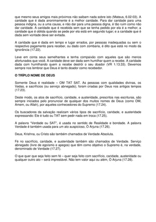 que mesmo seus amigos mais próximos não saibam nada sobre isto (Mateus, 6.02-03). A
caridade que é dada anonimamente é a melhor caridade. Para dar caridade para uma
pessoa indigna, ou a uma causa, e não dar para uma pessoa digna, é tão ruim como não
dar caridade. A caridade que é recebida sem que se tenha pedido por ela é a melhor; a
caridade que é obtida quando se pede por ela está em segundo lugar; e a caridade que é
dada sem vontade deve ser evitada.

A caridade que é dada em tempo e lugar errados, por pessoas inadequadas ou sem o
respectivo pagamento para receber, ou dado com zombaria, é dito que está no modo da
ignorância (17.22).

Leve em conta seus semelhantes e tenha compaixão com aqueles que são menos
afortunados que você. A caridade deve ser dada sem humilhar quem a recebe. A caridade
dada com humilhando quem a recebe destrói o seu doador (VR 1.13.33). Devemos
sempre nos lembrar que Deus é tanto doador como recebedor.

O TRÍPLO NOME DE DEUS

Somente Deus é realidade – OM TAT SAT. As pessoas com qualidades divinas, os
Vedas, e sacrifícios (ou serviço abnegado), foram criadas por Deus nos antigos tempos
(17.23).

Deste modo, os atos de sacrifício, caridade, e austeridade, prescritos nas escrituras, são
sempre iniciados pelo pronunciar de qualquer dos muitos nomes de Deus (como OM,
Amem, ou Allah), por aqueles conhecedores do Supremo (17.24).

Os buscadores da salvação realizam vários tipos de sacrifício, caridade, e austeridade
expressando: Ele é tudo ou TAT sem pedir nada em troca (17.25).

A palavra “Verdade ou SAT”, é usada no sentido de Realidade e bondade. A palavra
Verdade é também usada para um ato auspicioso, Ó Arjuna (17.26).

Deus, Krishna, ou Cristo são também chamados de Verdade Absoluta.

Fé no sacrifício, caridade, e austeridade também são chamados de Verdade. Serviço
abnegado (livre de egoísmo e apegos) que têm como objetivo o Supremo é, na verdade,
denominado de Verdade (17.27).

O que quer que seja feito sem fé – quer seja feito com sacrifício, caridade, austeridade ou
qualquer outro ato – será imprestável. Não tem valor aqui ou além, Ó Arjuna (17.28).
 