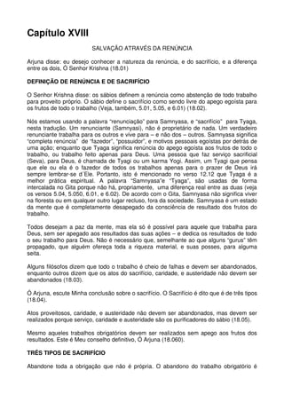 Capítulo XVIII
                         SALVAÇÃO ATRAVÉS DA RENÚNCIA

Arjuna disse: eu desejo conhecer a natureza da renúncia, e do sacrifício, e a diferença
entre os dois, Ó Senhor Krishna (18.01)

DEFINIÇÃO DE RENÚNCIA E DE SACRIFÍCIO

O Senhor Krishna disse: os sábios definem a renúncia como abstenção de todo trabalho
para proveito próprio. O sábio define o sacrifício como sendo livre do apego egoísta para
os frutos de todo o trabalho (Veja, também, 5.01, 5.05, e 6.01) (18.02).

Nós estamos usando a palavra “renunciação” para Samnyasa, e “sacrifício” para Tyaga,
nesta tradução. Um renunciante (Samnyasi), não é proprietário de nada. Um verdadeiro
renunciante trabalha para os outros e vive para – e não dos – outros. Samnyasa significa
“completa renúncia” de “fazedor”, “possuidor”, e motivos pessoais egoístas por detrás de
uma ação; enquanto que Tyaga significa renúncia do apego egoísta aos frutos de todo o
trabalho, ou trabalho feito apenas para Deus. Uma pessoa que faz serviço sacrificial
(Seva), para Deus, é chamada de Tyagi ou um karma Yogi. Assim, um Tyagi que pensa
que ele ou ela é o fazedor de todos os trabalhos apenas para o prazer de Deus irá
sempre lembrar-se d´Ele. Portanto, isto é mencionado no verso 12.12 que Tyaga é a
melhor prática espiritual. A palavra “Samnyasa”e “Tyaga”, são usadas de forma
intercalada no Gita porque não há, propriamente, uma diferença real entre as duas (veja
os versos 5.04, 5.050, 6.01, e 6.02). De acordo com o Gita, Samnyasa não significa viver
na floresta ou em qualquer outro lugar recluso, fora da sociedade. Samnyasa é um estado
da mente que é completamente desapegado da consciência de resultado dos frutos do
trabalho.

Todos desejam a paz da mente, mas ela só é possível para aquele que trabalha para
Deus, sem ser apegado aos resultados das suas ações – e dedica os resultados de todo
o seu trabalho para Deus. Não é necessário que, semelhante ao que alguns “gurus” têm
propagado, que alguém ofereça toda a riqueza material, e suas posses, para alguma
seita.

Alguns filósofos dizem que todo o trabalho é cheio de falhas e devem ser abandonados,
enquanto outros dizem que os atos do sacrifício, caridade, e austeridade não devem ser
abandonados (18.03).

Ó Arjuna, escute Minha conclusão sobre o sacrifício. O Sacrifício é dito que é de três tipos
(18.04).

Atos proveitosos, caridade, e austeridade não devem ser abandonados, mas devem ser
realizados porque serviço, caridade e austeridade são os purificadores do sábio (18.05).

Mesmo aqueles trabalhos obrigatórios devem ser realizados sem apego aos frutos dos
resultados. Este é Meu conselho definitivo, Ó Arjuna (18.060).

TRÊS TIPOS DE SACRIFÍCIO

Abandone toda a obrigação que não é própria. O abandono do trabalho obrigatório é
 