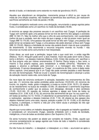 devido à ilusão, e é declarado como estando no modo da ignorância (18.07).

Aqueles que abandonam as obrigações, meramente porque é difícil ou por causa do
medo de uma aflição corpórea, não recebem os benefícios dos sacrifícios, por realizarem
sacrifícios semelhante ao modo da paixão (18.08).

O trabalho obrigatório realizado como uma obrigação, renunciando o apego egoísta pelos
frutos, é considerado como um sacrifício no modo da bondade (18.09).

A renúncia ao apego dos prazeres sexuais é um sacrifício real (Tyaga). A perfeição do
Tyaga vem somente após uma pessoa tornar-se livre do domínio dos apegos e aversões
(MB 12.162.17). Não há melhor olho que o olho do auto-conhecimento, nem austeridade
melhor do que a verdade, nem dor maior do que o apego, e não há prazer maior igual ao
Tyaga (MB 12.175.35). Uma pessoa não pode tornar-se feliz sem Tyaga; uma pessoa não
pode tornar-se corajosa sem Tyaga; e uma pessoa não pode alcançar a Deus sem Tyaga
(MB 12.176.22). Mesmo a felicidade do transe não poderá divertir mais do que o propósito
do divertimento. O Gita recomenda a renuncia enquanto vivendo no mundo – não
renunciar ao mundo como comumente é mal interpretado.

Cristo disse: se você quer a perfeição, largue tudo o que você tem, e então siga-Me
(Mateus, 19.21). Ninguém pode servir a dois mestres. Você não pode servir tanto a Deus
como o dinheiro – os desejos materiais (Mateus, 6.24). Cristo não excitou em sacrificar a
da Sua própria vida por nobres ensinamentos. O Senhor Rama largou o Seu reino, e
mesmo a Sua própria esposa, para restabelecer a retidão (Dharma). “Abandone os
apegos e alcance a perfeição pela renúncia”, e a mensagem dos Vedas e dos
Upanishads. O serviço desapegado ou “Tyaga”, é a essência do Gita, como é dada neste
último capítulo. Uma pessoa que é um Tyagi não pode cometer pecados e está liberado
do ciclo de transmigração. Pode-se cruzar o oceano da transmigração e alcançar a praia
da salvação mesmo nesta vida, como bote do Tyaga.

Os nove tipos de renúncia conduzem à salvação, baseados nos ensinamentos do Gita
que são: (1) renúncia das ações proibidas pelas escrituras (16.23-24); (2) renúncia da
luxúria, ira, orgulho, medo, gosto e desgosto, e inveja ou ciúme (3.34; 16.21); (3) afastar-
se do retardamento na busca da verdade (12.09); (4) abandonar o sentimento orgulhoso
do conhecimento e poder que se possua, com desapego, devoção e atos caridosos
(15.05; 16.01-04); (5) rejeição de motivos egoístas e apego aos frutos de todos os
trabalhos (2.51, 3.09, 4.20, 6.10); (6) renúncia dos sentimentos de que “eu sou quem faz”,
em todas as tarefas (12.13; 18.53); (7) abandonar os pensamentos de usar o Senhor para
a realizações egoístas e desejos materiais (2.43, 7.16); (8) afastar-se dos apegos dos
objetos materiais como uma casa, riqueza, posição e poder (12.19. 13.09); e (9) sacrificar
a riqueza, o prestígios, e mesmo a vida por uma nobre causa e proteção do reto agir
(Dharma) (2.32, 4.28).

Aquele que nunca odeia um trabalho desagradável, não é apegado ao trabalho agradável,
é considerado um renunciante (Tyagi), estando embebido com o modo da bondade,
inteligência, e livre de todas as dúvidas sobre o Ser Supremo (18.10).

Os seres humanos não podem se abster por completo do trabalho. Então, aquele que
renuncia completamente ao apego egoísta aos frutos de todo o trabalho é considerado
um renunciante (18.11).

Os três frutos do trabalho – o desejável, o indesejável, e o misto – acumulam-se após a
 