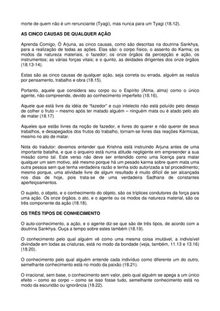 morte de quem não é um renunciante (Tyagi), mas nunca para um Tyagi (18.12).

AS CINCO CAUSAS DE QUALQUER AÇÃO

Aprenda Comigo, Ó Arjuna, as cinco causas, como são descritas na doutrina Sankhya,
para a realização de todas as ações. Elas são: o corpo físico, o assento do Karma; os
modos da natureza materiais, o fazedor; os onze órgãos da percepção e ação, os
instrumentos; as várias forças vitais; e o quinto, as deidades dirigentes dos onze órgãos
(18.13-14).

Estas são as cinco causas de qualquer ação, seja correta ou errada, alguém as realiza
por pensamento, trabalho e obra (18.15).

Portanto, aquele que considera seu corpo ou o Espírito (Atma, alma) como o único
agente, não compreende, devido ao conhecimento imperfeito (18.16).

Aquele que está livre da idéia de “fazedor” e cujo intelecto não está poluído pelo desejo
de colher o fruto – mesmo após ter matado alguém – ninguém mata ou é atado pelo ato
de matar (18.17)

Aqueles que estão livres da noção de fazedor, e livres do querer e não querer de seus
trabalhos, e desapegados dos frutos do trabalho, tornam-se livres das reações Kármicas,
mesmo no ato de matar.

Nota do tradutor: devemos entender que Krishna está instruindo Arjuna antes de uma
importante batalha, e que o arqueiro está numa atitude negligente em empreender a sua
missão como tal. Este verso não deve ser entendido como uma licença para matar
qualquer um sem motivo, até mesmo porque há um pesado karma sobre quem mata uma
outra pessoa sem que tenha verdadeira razão e tenha sido autorizada a tal procedimento;
mesmo porque, uma atividade livre de algum resultado é muito difícil de ser alcançada
nos dias de hoje, pois trata-se de uma verdadeira Sadhana de constantes
aperfeiçoamentos.

O sujeito, o objeto, e o conhecimento do objeto, são os tríplices condutores da força para
uma ação. Os onze órgãos, o ato, e o agente ou os modos da natureza material, são os
três componente da ação (18.18).

OS TRÊS TIPOS DE CONHECIMENTO

O auto-conhecimento, a ação, e o agente diz-se que são de três tipos, de acordo com a
doutrina Sankhya. Ouça a tempo sobre estes também (18.19).

O conhecimento pelo qual alguém vê como uma mesma coisa imutável, a indivisível
divindade em todas as criaturas, está no modo da bondade (veja, também, 11.13 e 13.16)
(18.20).

O conhecimento pelo qual alguém entende cada indivíduo como diferente um do outro,
semelhante conhecimento está no modo da paixão (18.21).

O irracional, sem base, o conhecimento sem valor, pelo qual alguém se apega a um único
efeito – como ao corpo – como se isso fosse tudo, semelhante conhecimento está no
modo da escuridão ou ignorância (18.22).
 