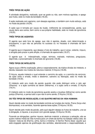 TRÊS TIPOS DE AÇÃO

A atividade obrigatória, realizada, quer se goste ou não, sem motivos egoístas, e apego
aos frutos, está no modo da bondade (18.23).

A ação realizada com egoísmo, com desejos egoístas, e também com muito esforço, está
no modo da paixão (18.24).

A ação que é tomada por causa da ilusão, indiferente às conseqüências, perda, que
cause dano aos outros, bem como a sua própria habilidade, está no modo da ignorância
(18.25).

TRÊS TIPOS DE AGENTES

O agente que está livre do apego, que não é egoísta, doado, com determinação e
entusiasmo, e que não se perturba no sucesso ou no fracasso é chamado de bom
(18.26).

O agente que é impaciente, que deseja o fruto do trabalho, que é voraz, violento, impuro,
e atingido pelo prazer e pela aflição, é chamado de apaixonado (18.27).

O agente que é indisciplinado, vulgar, teimoso, malvado, malicioso, preguiçoso,
deprimido, e procrastinador é chamado de ignorante (18.28).

TRÊS TIPOS DE INTELECTO

Agora ouça a Minha explicação, plena e separadamente, da tríplice divisão do intelecto, e
decida, baseado nos modos da natureza material, Ó Arjuna (18.29).

Ó Arjuna, aquele intelecto o qual entende o caminho da ação, e o caminho da renúncia;
da ação certa e errada, medo e destemor, cativeiro ou liberação, está no modo da
bondade (18.30).

O intelecto está ano modo da paixão quando não pode distinguir entre o reto agir
(Dharma) e a ação contrária ao dever (Adharma), e a ação certa e errada, Ó Arjuna
(18.31).

O intelecto está no modo da ignorância quando aceita a injustiça (Adharma) como sendo
justiça (Dharma), e pensa tudo o que não é como sendo, Ó Arjuna (18.32).

OS TÊS TIPOS DE RESOLUÇÃO, E AS QUATRO METAS DA VIDA HUMANA

Quem decide estar no modo da bondade controla as funções da mente, Prana (força vital;
bioimpulsos), e os sentidos, fazendo apenas boas ações, Ó Arjuna (18.33).

Quem decide pelo modo da paixão, pelo qual alguém deseja os frutos do trabalho, une-se
à obrigação, à riqueza, e ao prazer com grande apego, Ó Arjuna (18.34).

Fazendo as obrigações, ganhar riqueza, desfrute material, e alcançar a salvação, são as
quatro nobres metas da vida humana para um chefe de família na tradição védica (obs. do
tradutor: trata-se de dharma, artha, kama e moksha). O Senhor Rama disse: aquele que
está engajado apenas da gratificação dos sentidos, abandonando a responsabilidade, e
 