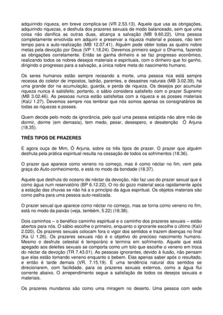 adquirindo riqueza, em breve complica-se (VR 2.53.13). Aquele que usa as obrigações,
adquirindo riquezas, e desfruta dos prazeres sexuais de modo balanceado, sem que uma
coisa não danifica as outras duas, alcança a salvação (MB 9.60.22). Uma pessoa
completamente envolvida em adquirir e preservar a riqueza material e posses, não tem
tempo para a auto-realização (MB 12.07.41). Alguém pode obter todas as quatro nobre
metas pela devoção por Deus (VP 1.18.24). Devemos primeiro seguir o Dharma, fazendo
as obrigações corretamente. Então se ganha dinheiro e se faz progresso econômico,
realizando todos os nobres desejos materiais e espirituais, com o dinheiro que foi ganho,
dirigindo o progresso para a salvação, a única nobre meta do nascimento humano.

Os seres humanos estão sempre receando a morte, uma pessoa rica está sempre
receosa do coletor de impostos, ladrão, parentes, e desastres naturais (MB 3.02.39). há
uma grande dor na acumulação, guarda, e perda de riqueza. Os desejos por acumular
riqueza nunca é satisfeito; portanto, o sábio considera satisfeito com o prazer Supremo
(MB 3.02.46). As pessoas nunca estão satisfeitas com a riqueza e as posses materiais
(KaU 1.27). Devemos sempre nos lembrar que nós somos apenas os consignatários de
todas as riquezas e posses.

Quem decide pelo modo da ignorância, pelo qual uma pessoa estúpida não abre mão de
dormir, dorme (em demasia), tem medo, pesar, desespero, e desatenção Ó Arjuna
(18.35).

TRÊS TIPOS DE PRAZERES

E agora ouça de Mim, Ó Arjuna, sobre os três tipos de prazer. O prazer que alguém
desfruta pela prática espiritual resulta na cessação de todos os sofrimentos (18.36).

O prazer que aparece como veneno no começo, mas é como néctar no fim, vem pela
graça do Auto-conhecimento, e está no modo da bondade (18.37).

Aquele que desfruta do oceano de néctar da devoção, não faz uso do prazer sexual que é
como água num reservatório (BP 6.12.22). O rio do gozo material seca rapidamente após
a estação das chuvas se não há a o princípio da água espiritual. Os objetos materiais são
como palha para uma pessoa auto-realizada.

O prazer sexual que aparece como néctar no começo, mas se torna como veneno no fim,
está no modo da paixão (veja, também, 5.22) (18.38).

Dois caminhos – o benéfico caminho espiritual e o caminho dos prazeres sexuais – estão
abertos para nós. O sábio escolhe o primeiro, enquanto o ignorante escolhe o último (KaU
2.020). Os prazeres sexuais colocam fora o vigor dos sentidos e trazem doenças no final
(Ka U 1.26). Os prazeres sexuais não é o objetivo do precioso nascimento humano.
Mesmo o desfrute celestial é temporário e termina em sofrimento. Aquele que está
apegado aos deleites sexuais se comporta como um tolo que escolhe o veneno em troca
do néctar da devoção (TR 7.43.01). As pessoas ignorantes, devido à ilusão, não pensam
que elas estão tomando veneno enquanto o bebem. Elas apenas saber após o resultado,
e então é tarde demais (VR. 7.15.19). É uma tendência natural dos sentidos se
direcionarem, com facilidade, para os prazeres sexuais externos, como a água flui
corrente abaixo. O arrependimento segue a satisfação de todos os desejos sexuais e
materiais.

Os prazeres mundanos são como uma miragem no deserto. Uma pessoa com sede
 