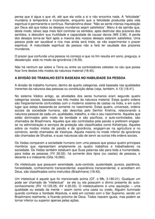 pensa que é água o que vê, até que ela volta a si e não encontra nada. A “felicidade”
mundana é temporária e inconstante, enquanto que a felicidade produzida pela vida
espiritual é permanente e contínua. Ramakrishna disse: “Não se sente intensa inquietação
por Deus até que todos os desejos mundanos sejam satisfeitos”. Manu é da opinião que,
deste modo, talvez seja mais fácil controlar os sentidos, após desfrutar dos prazeres dos
sentidos, e descobrir sua inutilidade e capacidade de causar danos (MS 2.96). A perda
dos desejos torna-se fácil após a maioria dos nossos desejos estarem satisfeitos. Uma
pessoa pode ser saudável e rica mas ainda será triste, se não experimentar o prazer
espiritual. A maturidade espiritual da pessoa não a fará ter saudade dos prazeres
mundanos.

O prazer que confunde uma pessoa no começo e que no fim resulta em sono, preguiça, e
desatenção está no modo da ignorância (18.39).

Não há nenhum ser sobre a Terra ou entre os controladores celestes no céu que possa
ficar livre destes três modos da natureza material (18.40).

A DIVISÃO DO TRABALHO ESTÁ BASEADA NO HABILIDADE DA PESSOA

A divisão do trabalho humano, dentro de quarto categorias, está baseada nas qualidades
inerentes da natureza das pessoas ou constituição delas (veja, também, 4.13) (18.41).

No sistema Védico antigo, as atividades dos seres humanos eram segundo quatro
categorias sociais, baseadas nos três modos da natureza material. Estas quatro ordens
são freqüentemente confundidas com o moderno sistema de castas na Índia, e em outro
lugar que esteja baseando-se somente no nascimento. Estas quatro, universais, ordens
sociais da sociedade humana, são descritas pelo Senhor Krishna, relacionando a
natureza pessoal de cada um, qualidades, trabalho, e não o seu nascimento. Aqueles que
estão dominados pelo modo da bondade e são pacíficos, e auto-controlados, são
chamados de Braahmans. Aqueles que são controlados pela paixão e preferem engajar-
se na administração e serviços de proteção são classificados como Kshatriyas. Aqueles
sobre os modos mistos de paixão e de ignorância, engajam-se na agricultura e no
comércio, sendo chamados de Vaishyas. Aquela maioria no modo inferior da ignorância
são chamadas de Shudras, e suas naturezas são de servir as outras três ordens sociais.

Os Vedas comparam a sociedade humano com uma pessoa que possui quatro principais
membros que representam amplamente os quatro trabalhos e trabalhadores na
sociedade. Os Vedas também estatuem que Suas palavras são para toda a humanidade,
para todas as pessoas (YV 26.02). há somente dois tipos (ou castas) de pessoas, o
decente e o indecente (Gita 16.060).

Os intelectuais que possuem serenidade, auto-controle, austeridade, pureza, paciência,
honestidade, conhecimento transcendental, experiência transcendental, e acreditam em
Deus, são classificados como instruídos (Braahmans) (18.42).

Um intelectual é aquele que foi mencionado acima (CF. o Mb, 3.180.21). Qualquer um
pode ser chamado de “intelectual” se ele ou ela possuem o divino presente do auto-
conhecimento (RV 10.125.05; AV 4.30.03). O intelectualismo é uma aquisição – uma
qualidade ou estado da mente – assim como uma casta ou credo. Alguém iluminado
quando conhece a Verdade Absoluta, e está em contato com o Ser Supremo, sendo um
Braahmans realmente, e ficando próximo de Deus. Todos nascem iguais, mas podem se
tornar inferior ou superior apenas pelas ações.
 